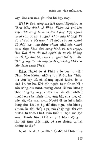 Tröôûng Laõo THÍCH THOÂNG LAÏC

vaäy. Caùc con neân ghi nhôù lôøi daïy naøy.
Hoûi 9: Con cuõng xin hoûi theâm! Ngöôøi tu só
Chôn Nhö ñaûnh leã Phaät, Thaày, ñaõ noùi leân
ñöôïc ñöùc cung kính vaø toân troïng. Vaäy ngoaøi
ra coù coøn ñaûnh leã ngöôøi khaùc nöõa khoâng? Ví
duï nhö saùm hoái huynh ñeä hoaëc cha meï ngöôøi
ñaõ cheát, v.v... maø ñuùng phong caùch cuûa ngöôøi
tu só thöïc hieän ñöùc cung kính vaø toân troïng.
Beân Ñaïi thöøa ñaõ noùi ngöôøi ñi tu roài khoâng
coøn leã laïy oâng baø, cha meï ngöôøi theá tuïc nöõa.
Chaúng hay lôøi noùi naøy coù ñuùng chaêng? Vì sao
vaäy, kính thöa Thaày.
Ñaùp: Ngöôøi tu só Phaät giaùo cuûa tu vieän
Chôn Nhö khoâng nhöõng laïy Phaät, laïy Thaày,
maø coøn laïy taát caû nhöõng ngöôøi khaùc, ñoù laø
tính khieâm haï. Khi caàn ngöôøi tu só Chôn Nhö
saün saøng cuùi mình xuoáng ñaûnh leã maø khoâng
chuùt loøng aùy naùy, chöù chöa noùi ñeán nhöõng
ngöôøi ôn cuûa mình nhö: oâng baø, cha meï, coâ,
baùc, dì, caäu môï, v.v... Ngöôøi ñi tu luoân luoân
duøng ñöùc khieâm haï ñeå dieät ngaõ, neáu khoâng
khieâm haï thì chaáp ngaõ, maø chaáp ngaõ thì con
ñöôøng tu theo Phaät giaùo bieát tu hoïc bao giôø
xong. Haønh ñoäng khieâm haï laø haønh ñoäng tu
taäp xaû taâm dieät ngaõ, côù sao chuùng ta laïi
khoâng tu taäp?
Ngöôøi tu só Chôn Nhö laáy ñöùc leã khieâm haï
185

 