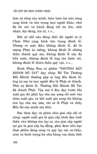 HOÛI ÑAÙP OAI NGHI CHAÙNH HAÏNH

laøm söï soáng cuûa mình, luoân luoân luùc naøo cuõng
cung kính vaø toân troïng moïi ngöôøi khaùc, nhôø
ñoù lôøi noùi vaø haønh ñoäng raát oân toàn, nhaõ
nhaën, dòu daøng, eâm aùi, v.v...
Baát cöù choã naøo ñuùng thôøi thì ngöôøi tu só
Chôn Nhö cung kính toân troïng ñaûnh leã.
Nhöng coù moät ñieàu khoâng ñaûnh leã, ñoù laø
töôïng Phaät aûo töôûng, khoâng ñaûnh leã nhöõng
thaàn thaùnh quyû ma, khoâng ñaûnh leã caây ña
beán nöôùc, khoâng ñaûnh leã oâng taùo bình voâi,
khoâng ñaûnh leã thieân thaàn quyû vaät, v.v...
Kinh Phaùp Hoa coù phaåm “ THÖÔØNG BAÁT
KHINH BOÀ TAÙT” daïy raèng: Boà Taùt Thöôøng
Baát Khinh thöôøng gaëp ai oâng ñeàu ñaûnh leã,
oâng töï suy tö moïi ngöôøi ñeàu laø Phaät seõ thaønh.
Nhôø söï ñaûnh leã, Thöôøng Baát Khinh Boà Taùt
ñaõ thaønh Phaät. Vaäy maø ôû ñaây daïy tröôùc khi
xuaát gia thì phaûi laïy cha meï xong roài môùi vaøo
chuøa xuaát gia, vaø khi xuaát gia xong thì khoâng
coøn laïy cha meï nöõa, chæ coù leã Phaät vaø thaày
Boån Sö cuûa mình maø thoâi.
Ñaïi thöøa daïy vaø phaân chia giai caáp raát roõ
raøng: ngöôøi xuaát gia laø giai caáp laõnh ñaïo tinh
thaàn neân khoâng coøn laïy ai, coøn giai caáp ngöôøi
taïi gia laø giai caáp haï ñaúng, phaûi ñem tieàn baïc
thöïc phaåm daâng cuùng vaø quyø laïy caùc sö thaày,
xem vaø kính troïng hoï nhö haøng vua chuùa thôøi
186

 