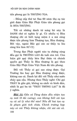 HOÛI ÑAÙP OAI NGHI CHAÙNH HAÏNH

taán phong goïi laø THÖÔÏNG TOÏA.
- Ñaúng caáp thöù tö: Sau 60 naêm thoï cuï tuùc
giôùi ñöôïc Giaùo Hoäi Phaät Giaùo taán phong goïi
laø HOØA THÖÔÏNG.
Taát caû nhöõng danh töø xöng hoâ naøy laø
DANH chöù coù nghóa lyù gì. Coù nhieàu vò Hoøa
thöôïng chæ coù bieát tuïng nieäm eâ a maø cuõng
ñöôïc taán phong laøm Thöôïng toïa, Hoøa thöôïng.
Bôûi vaäy, ngoaøi Baéc goïi caùc sö thaày tu laâu
cuõng leân laøm SÖ CUÏ.
Trong ñaïo Phaät ngöôøi naøo tu chöùng cuõng
ñeàu goïi laø TRÖÔÛNG LAÕO duø tuoåi coøn treû. Coøn
hieän giôø quyù thaày beân Ñaïi thöøa vaø chaùnh
quyeàn goïi Thaày laø Hoøa thöôïng laø goïi theo
Giaùo Hoäi Phaät Giaùo Vieät Nam ñaõ taán phong.
Ñoái vôùi Thaày ai goïi sao cuõng ñöôïc. Goïi
Tröôûng laõo hay goïi Hoøa thöôïng cuõng ñöôïc,
khoâng sao caû. Danh lôïi ñoái vôùi Thaày nhö nöôùc
chaûy qua caàu. Nhöng theo Thaày nghó: Chæ goïi
THAÀY laø gaàn guõi, khoâng xa caùch vaø bình daân,
nhaát laø goïi ba töø: “THAÀY THOÂNG LAÏC” laø ñuû
yù nghóa.
Hoûi 11: Gaàn caû Taêng ñoaøn ñeàu nhaän toïa
cuï môùi (8 taác vuoâng), con khoâng bieát caùi toïa
cuï cuõ xöû lyù nhö theá naøo? Neáu ñeå hai toïa cuï
laø phaïm giôùi tích chöùa. Chính tröôøng hôïp
naøy coù vaøi Thaày khoâng nhaän, chæ xaøi caùi cuõ.
188

 