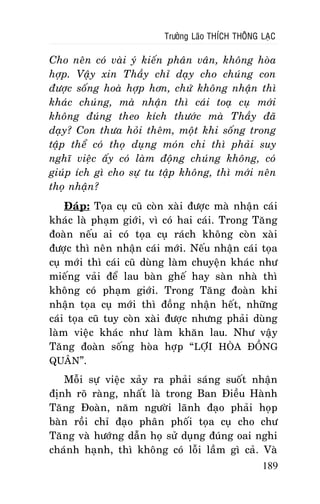 Tröôûng Laõo THÍCH THOÂNG LAÏC

Cho neân coù vaøi yù kieán phaân vaân, khoâng hoøa
hôïp. Vaäy xin Thaày chæ daïy cho chuùng con
ñöôïc soáng hoaø hôïp hôn, chöù khoâng nhaän thì
khaùc chuùng, maø nhaän thì caùi toaï cuï môùi
khoâng ñuùng theo kích thöôùc maø Thaày ñaõ
daïy? Con thöa hoûi theâm, moät khi soáng trong
taäp theå coù thoï duïng moùn chi thì phaûi suy
nghó vieäc aáy coù laøm ñoäng chuùng khoâng, coù
giuùp ích gì cho söï tu taäp khoâng, thì môùi neân
thoï nhaän?
Ñaùp: Toïa cuï cuõ coøn xaøi ñöôïc maø nhaän caùi
khaùc laø phaïm giôùi, vì coù hai caùi. Trong Taêng
ñoaøn neáu ai coù toïa cuï raùch khoâng coøn xaøi
ñöôïc thì neân nhaän caùi môùi. Neáu nhaän caùi toïa
cuï môùi thì caùi cuõ duøng laøm chuyeän khaùc nhö
mieáng vaûi ñeå lau baøn gheá hay saøn nhaø thì
khoâng coù phaïm giôùi. Trong Taêng ñoaøn khi
nhaän toïa cuï môùi thì ñoàng nhaän heát, nhöõng
caùi toïa cuõ tuy coøn xaøi ñöôïc nhöng phaûi duøng
laøm vieäc khaùc nhö laøm khaên lau. Nhö vaäy
Taêng ñoaøn soáng hoøa hôïp “ LÔÏI HOØA ÑOÀNG
QUAÂN”.
Moãi söï vieäc xaûy ra phaûi saùng suoát nhaän
ñònh roõ raøng, nhaát laø trong Ban Ñieàu Haønh
Taêng Ñoaøn, naêm ngöôøi laõnh ñaïo phaûi hoïp
baøn roài chæ ñaïo phaân phoái toïa cuï cho chö
Taêng vaø höôùng daãn hoï söû duïng ñuùng oai nghi
chaùnh haïnh, thì khoâng coù loãi laàm gì caû. Vaø
189

 