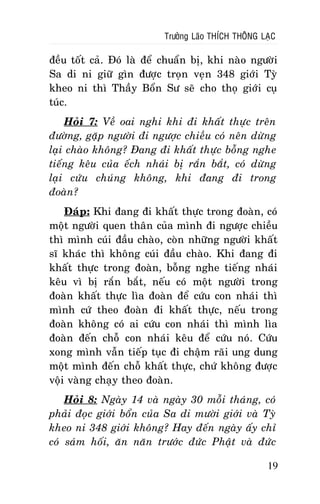 Tröôûng Laõo THÍCH THOÂNG LAÏC

ñeàu toát caû. Ñoù laø ñeå chuaån bò, khi naøo ngöôøi
Sa di ni giöõ gìn ñöôïc troïn veïn 348 giôùi Tyø
kheo ni thì Thaày Boån Sö seõ cho thoï giôùi cuï
tuùc.
Hoûi 7: Veà oai nghi khi ñi khaát thöïc treân
ñöôøng, gaëp ngöôøi ñi ngöôïc chieàu coù neân döøng
laïi chaøo khoâng? Ñang ñi khaát thöïc boãng nghe
tieáng keâu cuûa eách nhaùi bò raén baét, coù döøng
laïi cöùu chuùng khoâng, khi ñang ñi trong
ñoaøn?
Ñaùp: Khi ñang ñi khaát thöïc trong ñoaøn, coù
moät ngöôøi quen thaân cuûa mình ñi ngöôïc chieàu
thì mình cuùi ñaàu chaøo, coøn nhöõng ngöôøi khaát
só khaùc thì khoâng cuùi ñaàu chaøo. Khi ñang ñi
khaát thöïc trong ñoaøn, boãng nghe tieáng nhaùi
keâu vì bò raén baét, neáu coù moät ngöôøi trong
ñoaøn khaát thöïc lìa ñoaøn ñeå cöùu con nhaùi thì
mình cöù theo ñoaøn ñi khaát thöïc, neáu trong
ñoaøn khoâng coù ai cöùu con nhaùi thì mình lìa
ñoaøn ñeán choã con nhaùi keâu ñeå cöùu noù. Cöùu
xong mình vaãn tieáp tuïc ñi chaäm raõi ung dung
moät mình ñeán choã khaát thöïc, chöù khoâng ñöôïc
voäi vaøng chaïy theo ñoaøn.
Hoûi 8: Ngaøy 14 vaø ngaøy 30 moãi thaùng, coù
phaûi ñoïc giôùi boån cuûa Sa di möôøi giôùi vaø Tyø
kheo ni 348 giôùi khoâng? Hay ñeán ngaøy aáy chæ
coù saùm hoái, aên naên tröôùc ñöùc Phaät vaø ñöùc
19

 