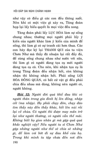 HOÛI ÑAÙP OAI NGHI CHAÙNH HAÏNH

nhö vaäy coù ñieàu gì caùc con ñeàu thoâng suoát.
Neân khi coù moät vieäc gì xaûy ra, Taêng ñoaøn
hoïp laïi laáy bieåu quyeát laø moïi vieäc ñeàu xong.
Taêng ñoaøn phaûi laáy LUÏC HOØA laøm söï soáng
chung nhau; thöôøng moïi ngöôøi phaûi laáy yù
kieán cuûa ngöôøi khaùc laøm yù kieán cuûa mình ñeå
soáng, thì laøm gì coù söï tranh caõi hôn thua. Caùc
con haõy ñoïc kyõ laïi THANH QUI cuûa tu vieän
Chôn Nhö maø thaày ñaõ nhuaän laïi raát ñaày ñuû,
ñeå cuøng soáng chung nhau nhö nöôùc vôùi söõa,
thì laøm gì coù ngöôøi duøng toïa cuï môùi ngöôøi
duøng toïa cuï cuõ. Cho neân, khi nhaän toïa cuï laø
trong Taêng ñoaøn ñeàu nhaän heát, coøn khoâng
nhaän thì khoâng nhaän heát. Phaûi soáng LÔÏI
HOØA ÑOÀNG QUAÂN, coù baát cöù vaät gì ñeàu phaûi
chia ñeàu nhau maø duøng, khoâng neân ngöôøi coù,
ngöôøi khoâng.
Hoûi 12: Ngöôøi ñôøi quaù khoå ñau khi coù
ngöôøi thaân trong gia ñình bò leân ñoàng, nhaäp
coát (ma nhaäp). Hoï phaûi chaïy ñoân, chaïy ñaùo
tìm thaày naøy ñeán thaày khaùc, heát leân nuùi roài
laïi veà chuøa. Coù ngöôøi thì ñöôïc may maén trôû
laïi nhö ngöôøi thöôøng, coù ngöôøi vaãn theá maõi.
Khoâng bieát hoï gieo nhaân gì maø gaëp quaû quaù
khaéc nghieät vaäy? Neáu ngöôøi tu só Chôn Nhö
gaëp nhöõng ngöôøi nhö theá seõ chia seõ nhöõng
gì, ñeå laøm vôi bôùt ñi söï ñau khoå cuûa hoï.
Trong khi mình tu taäp chöa ñeán nôi ñeán
190

 