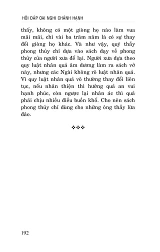 HOÛI ÑAÙP OAI NGHI CHAÙNH HAÏNH

thaáy, khoâng coù moät gioøng hoï naøo laøm vua
maõi maõi, chæ vaøi ba traêm naêm laø coù söï thay
ñoåi gioøng hoï khaùc. Vaø nhö vaäy, quyù thaày
phong thuûy chæ döïa vaøo saùch daïy veà phong
thuûy cuûa ngöôøi xöa ñeå laïi. Ngöôøi xöa döïa theo
quy luaät nhaân quaû aâm döông laøm ra saùch vôû
naøy, nhöng caùc Ngaøi khoâng roõ luaät nhaân quaû.
Vì quy luaät nhaân quaû voâ thöôøng thay ñoåi lieân
tuïc, neáu nhaân thieän thì höôûng quaû an vui
haïnh phuùc, coøn ngöôïc laïi nhaân aùc thì quaû
phaûi chòu nhieàu ñieàu buoàn khoå. Cho neân saùch
phong thuûy chæ duøng cho nhöõng oâng thaày löøa
ñaûo.


192

 