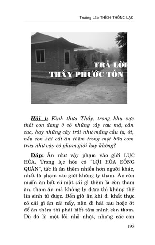 Tröôûng Laõo THÍCH THOÂNG LAÏC

TRAÛ LÔØI
THAÀY PHÖÔÙC TOÀN

Hoûi 1: Kính thöa Thaày, trong khu vöïc
thaát con ñang ôû coù nhöõng caây rau maù, caàn
cua, hay nhöõng caây traùi nhö maõng caàu ta, ôùt,
neáu con haùi caét aên theâm trong moät böõa côm
tröa nhö vaäy coù phaïm giôùi hay khoâng?
Ñaùp: AÊn nhö vaäy phaïm vaøo giôùi LUÏC
HOØA. Trong luïc hoøa coù “LÔÏI HOØA ÑOÀNG
QUAÂN”, töùc laø aên theâm nhieàu hôn ngöôøi khaùc,
nhaát laø phaïm vaøo giôùi khoâng ly tham. AÊn coøn
muoán aên baát cöù moät caùi gì theâm laø coøn tham
aên, tham aên maø khoâng ly ñöôïc thì khoâng theå
lìa sinh töû ñöôïc. Ñeán giôø aên khi ñi khaát thöïc
coù caùi gì aên caùi naáy, neân ñi haùi rau hoaëc ôùt
ñeå aên theâm thì phaûi bieát taâm mình coøn tham.
Duø ñoù laø moät loãi nhoû nhaët, nhöng caùc con
193

 