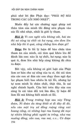 HOÛI ÑAÙP OAI NGHI CHAÙNH HAÏNH

phaûi nhôù lôøi ñöùc Phaät daïy: “ PHAÛI SÔÏ HAÕI
TRONG CAÙC LOÃI NHOÛ NHAËT”.
Muoán ñaåy lui caùc chöôùng ngaïi phaùp nôi
thaân taâm cuûa mình thì ñöøng neân phaïm vaøo
caùc loãi nhoû nhaët, nhaát laø giôùi ly tham.
Hoûi 2: Vì con nghó neáu khoâng caét, haùi aên
thì noù cuõng töï cheát vaø hö ruïng, coøn ñem leân
nhaø beáp thì ít quaù, cuõng chaúng laøm ñöôïc gì?
Ñaùp: Ñoù laø loái lyù luaän ñeå baøo chöõa taâm
tham aên cuûa mình, caùi taâm quaù kheùo leùo ñeå
ñaùnh löøa con: naøo laø töï cheát, hö ruïng; naøo laø
quaù ít, ñem leân nhaø beáp cuõng khoâng ñuû chia
ra ñöôïc.
Bôûi vaäy, neáu khoâng coù giôùi luaät cuûa Phaät
laøm cô baûn cho söï soáng cuûa tu só, thì caùi taâm
cuûa caùc con seõ ñöa caùc con chaïy theo nguõ duïc
laïc phaïm bieát bao nhieâu laø toäi loãi, nhöng laïi
töï xem mình laø chaân chaát, thaät thaø, laø oai
nghi chaùnh haïnh. Caâu hoûi treân ñaây cuûa con
cuõng laø caùi taâm doái traù löøa ñaûo, lyù luaän ñeå
laøm loãi maø khoâng bieát mình coù loãi.
Hoûi 3: Trong tröôøng hôïp sau naøy Taêng
ñoaøn, Ni ñoaøn du taêng khaát só ñi ñaây ñi ñoù,
neáu vaøo moät truï xöù ñoàng ruoäng röøng nuùi
hoang vaéng, coù nhöõng loaïi rau hoang daõ moïc
töï nhieân khoâng phaûi ngöôøi ta troàng, nhö rau
muoáng ñoàng, caàn cua, rau maù, v.v... Coù ñöôïc
194

 