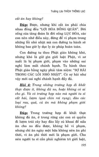 Tröôûng Laõo THÍCH THOÂNG LAÏC

caét aên hay khoâng?
Ñaùp: Ñöôïc, nhöng khi caét aên phaûi chia
nhau ñoàng ñeàu “LÔÏI HOØA ÑOÀNG QUAÂN”. Ñôøi
soáng cuûa taêng ñoaøn laø ñôøi soáng LUÏC HOØA, caùc
con neân nhôù ñieàu naøy, ñöøng ñeå vi phaïm trong
nhöõng loãi nhoû nhaët maø con ñöôøng tu haønh seõ
khoâng bao giôø ly duïc ly aùc phaùp hoaøn toaøn.
Con ñöôøng tu theo Phaät giaùo khoâng khoù,
nhöng khoù laø giöõ gìn giôùi luaät Phaät, vì sô
xuaát laø bò phaïm giôùi, phaïm vaøo nhöõng oai
nghi laøm maát chaùnh haïnh. Tu haønh theo
Phaät giaùo haèng ngaøy phaûi taâm nieäm: “ SÔÏ HAÕI
TRONG CAÙC LOÃI NHOÛ NHAËT”. Coù sôï haõi nhö
vaäy môùi oai nghi chaùnh haïnh ñaày ñuû.
Hoûi 4: Trong nhöõng tröôøng hôïp ñi khaát
thöïc ñöôïc ít, khoâng ñuû no, hoaëc khoâng coù ai
cho gì. Vaø coù tröôøng hôïp naøo maø ngöôøi tu só
caét haùi, löôïm (quaû chín rôi ruïng), ñaøo caùc
loaïi rau, quaû, cuû aên maø khoâng phaïm giôùi
khoâng?
Ñaùp: Trong tröôøng hôïp ñi khaát thöïc
khoâng ñuû aên, ôû trong röøng caùc con coù quyeàn
ñi löôïm traùi caây hay ñaøo laáy cuû khoai ñeå naáu
aên cho no ñeàu ñöôïc, khoâng heà vi phaïm,
nhöng chæ aên ngaøy moät böõa khoâng neân aên phi
thôøi, vì aên phi thôøi môùi laø phaïm giôùi. Cho
neân ngöôøi tu só caàn phaûi nghieâm trì giôùi luaät,
195

 