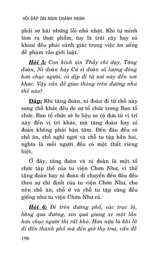 HOÛI ÑAÙP OAI NGHI CHAÙNH HAÏNH

phaûi sôï haõi nhöõng loãi nhoû nhaët. Khi töï mình
laøm ra thöïc phaåm, tuy laø traùi caây hay cuû
khoai ñeàu phaûi caûnh giaùc trong vieäc aên uoáng
deã phaïm vaøo giôùi luaät.
Hoûi 5: Con kính xin Thaày chæ daïy, Taêng
ñoaøn, Ni ñoaøn hay Cö só ñoaøn soá löôïng ñoâng
hôn chuïc ngöôøi, coù dòp ñi töø nôi naøy ñeán nôi
khaùc. Vaäy vaán ñeà giao thoâng treân ñöôøng nhö
theá naøo?
Ñaùp: Khi taêng ñoaøn, ni ñoaøn ñi töø choã naøy
sang choã khaùc ñeàu do söï toå chöùc trong Ban toå
chöùc. Ban toå chöùc seõ lo lieäu xe coä ñöa töø vò trí
naøy ñeán vò trí khaùc, maø taêng ñoaøn hay ni
ñoaøn khoâng phaûi baän taâm. Ñeán ñaâu ñeàu coù
choã aên, choã nghæ ngôi vaø choã tu taäp haún hoi,
nghóa laø moãi ngöôøi ñeàu coù moät thaát rieâng
bieät.
ÔÛ ñaây, taêng ñoaøn vaø ni ñoaøn laø moät toå
chöùc taäp theå cuûa tu vieän Chôn Nhö, vì theá
taêng ñoaøn hay ni ñoaøn di chuyeån ñeán ñaâu ñeàu
theo söï chæ ñònh cuûa tu vieän Chôn Nhö, cho
neân choã aên, choã ôû vaø choã tu taäp cuõng ñeàu
gioáng nhö tu vieän Chôn Nhö caû.
Hoûi 6: Ñi treân ñöôøng phoá, caùc truïc loä,
baêng qua ñöôøng, xin quaù giang xe moät laàn
hôn chuïc ngöôøi thì raát khoù. Hôn nöõa laø khi lôõ
ñi ñeán thaønh phoá maø ñeán giôø thoï trai, vaán ñeà
196

 