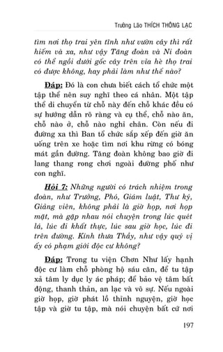 Tröôûng Laõo THÍCH THOÂNG LAÏC

tìm nôi thoï trai yeân tónh nhö vöôøn caây thì raát
hieám vaø xa, nhö vaäy Taêng ñoaøn vaø Ni ñoaøn
coù theå ngoài döôùi goác caây treân væa heø thoï trai
coù ñöôïc khoâng, hay phaûi laøm nhö theá naøo?
Ñaùp: Ñoù laø con chöa bieát caùch toå chöùc moät
taäp theå neân suy nghó theo caù nhaân. Moät taäp
theå di chuyeån töø choã naøy ñeán choã khaùc ñeàu coù
söï höôùng daãn roõ raøng vaø cuï theå, choã naøo aên,
choã naøo ôû, choã naøo nghæ chaân. Coøn neáu ñi
ñöôøng xa thì Ban toå chöùc saép xeáp ñeán giôø aên
uoáng treân xe hoaëc tìm nôi khu röøng coù boùng
maùt gaàn ñöôøng. Taêng ñoaøn khoâng bao giôø ñi
lang thang rong chôi ngoaøi ñöôøng phoá nhö
con nghó.
Hoûi 7: Nhöõng ngöôøi coù traùch nhieäm trong
ñoaøn, nhö Tröôûng, Phoù, Giaùm luaät, Thö kyù,
Giaûng vieân, khoâng phaûi laø giôø hoïp, nôi hoïp
maët, maø gaëp nhau noùi chuyeän trong luùc queùt
laù, luùc ñi khaát thöïc, luùc sau giôø hoïc, luùc ñi
treân ñöôøng. Kính thöa Thaày, nhö vaäy quyù vò
aáy coù phaïm giôùi ñoäc cö khoâng?
Ñaùp: Trong tu vieän Chôn Nhö laáy haïnh
ñoäc cö laøm choã phoøng hoä saùu caên, ñeå tu taäp
xaû taâm ly duïc ly aùc phaùp; ñeå baûo veä taâm baát
ñoäng, thanh thaûn, an laïc vaø voâ söï. Neáu ngoaøi
giôø hoïp, giôø phaùt loà thænh nguyeän, giôø hoïc
taäp vaø giôø tu taäp, maø noùi chuyeän baát cöù nôi
197

 