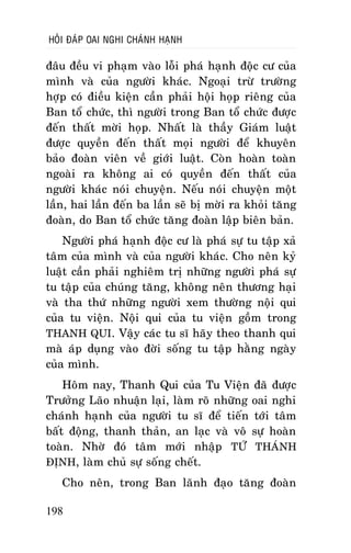 HOÛI ÑAÙP OAI NGHI CHAÙNH HAÏNH

ñaâu ñeàu vi phaïm vaøo loãi phaù haïnh ñoäc cö cuûa
mình vaø cuûa ngöôøi khaùc. Ngoaïi tröø tröôøng
hôïp coù ñieàu kieän caàn phaûi hoäi hoïp rieâng cuûa
Ban toå chöùc, thì ngöôøi trong Ban toå chöùc ñöôïc
ñeán thaát môøi hoïp. Nhaát laø thaày Giaùm luaät
ñöôïc quyeàn ñeán thaát moïi ngöôøi ñeå khuyeân
baûo ñoaøn vieân veà giôùi luaät. Coøn hoaøn toaøn
ngoaøi ra khoâng ai coù quyeàn ñeán thaát cuûa
ngöôøi khaùc noùi chuyeän. Neáu noùi chuyeän moät
laàn, hai laàn ñeán ba laàn seõ bò môøi ra khoûi taêng
ñoaøn, do Ban toå chöùc taêng ñoaøn laäp bieân baûn.
Ngöôøi phaù haïnh ñoäc cö laø phaù söï tu taäp xaû
taâm cuûa mình vaø cuûa ngöôøi khaùc. Cho neân kyû
luaät caàn phaûi nghieâm trò nhöõng ngöôøi phaù söï
tu taäp cuûa chuùng taêng, khoâng neân thöông haïi
vaø tha thöù nhöõng ngöôøi xem thöôøng noäi qui
cuûa tu vieän. Noäi qui cuûa tu vieän goàm trong
THANH QUI. Vaäy caùc tu só haõy theo thanh qui
maø aùp duïng vaøo ñôøi soáng tu taäp haèng ngaøy
cuûa mình.
Hoâm nay, Thanh Qui cuûa Tu Vieän ñaõ ñöôïc
Tröôûng Laõo nhuaän laïi, laøm roõ nhöõng oai nghi
chaùnh haïnh cuûa ngöôøi tu só ñeå tieán tôùi taâm
baát ñoäng, thanh thaûn, an laïc vaø voâ söï hoaøn
toaøn. Nhôø ñoù taâm môùi nhaäp TÖÙ THAÙNH
ÑÒNH, laøm chuû söï soáng cheát.
Cho neân, trong Ban laõnh ñaïo taêng ñoaøn
198

 