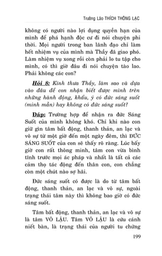 Tröôûng Laõo THÍCH THOÂNG LAÏC

khoâng coù ngöôøi naøo lôïi duïng quyeàn haïn cuûa
mình ñeå phaù haïnh ñoäc cö ñi noùi chuyeän phi
thôøi. Moïi ngöôøi trong ban laõnh ñaïo chæ laøm
heát nhieäm vuï cuûa mình maø Thaày ñaõ giao phoù.
Laøm nhieäm vuï xong roài coøn phaûi lo tu taäp cho
mình, coù thì giôø ñaâu ñi noùi chuyeän taøo lao.
Phaûi khoâng caùc con?
Hoûi 8: Kính thöa Thaày, laøm sao vaø döïa
vaøo ñaâu ñeå con nhaän bieát ñöôïc mình treân
nhöõng haønh ñoäng, khaåu, yù coù ñöùc saùng suoát
(minh maãn) hay khoâng coù ñöùc saùng suoát?
Ñaùp: Tröôøng hôïp ñeå nhaän ra ñöùc Saùng
Suoát cuûa mình khoâng khoù. Chæ khi naøo con
giöõ gìn taâm baát ñoäng, thanh thaûn, an laïc vaø
voâ söï töø moät giôø ñeán moät ngaøy ñeâm, thì ÑÖÙC
SAÙNG SUOÁT cuûa con seõ thaáy roõ raøng. Luùc baáy
giôø con raát thoâng minh, taâm con vöøa bình
tónh tröôùc moïi aùc phaùp vaø nhaát laø taát caû caùc
caûm thoï taùc ñoäng ñeán thaân con, con chaúng
coøn moät chuùt naøo sôï haõi.
Ñöùc saùng suoát coù ñöôïc laø do töø taâm baát
ñoäng, thanh thaûn, an laïc vaø voâ söï, ngoaøi
traïng thaùi taâm naøy thì khoâng bao giôø coù ñöùc
saùng suoát.
Taâm baát ñoäng, thanh thaûn, an laïc vaø voâ söï
laø taâm VOÂ LAÄU. Taâm VOÂ LAÄU laø cöùu caùnh
nieát baøn, laø traïng thaùi cuûa ngöôøi tu chöùng
199

 