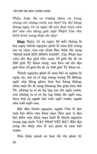 HOÛI ÑAÙP OAI NGHI CHAÙNH HAÏNH

Thaày, hoaëc Sö coâ tröôûng ñoaøn vaø trong
chuùng chæ chöùng minh maø thoâi? Cuï theå haøng
thaùng ngaøy 14 vaø ngaøy 30 neân thöïc hieän nhö
theá naøo cho ñuùng giôùi luaät Phaät? Con tha
thieát kính mong thaày chæ daïy!
Ñaùp: Ngaøy 14 vaø ngaøy 30 moãi thaùng laø
hai ngaøy thænh nguyeän phaùt loà saùm hoái trong
caùc tu vieän, coøn caùc chuøa Ñaïi thöøa thì tuïng
“KINH SAÙM HOÁI HOÀNG DANH”. Caùc Phaät hoïc
vieän thì ñoïc giôùi boån nam 10 giôùi Sa di vaø
250 giôùi Tyø kheo taêng, coøn beân nöõ thì ñoïc
giôùi boån 10 giôùi Sa di vaø 348 giôùi Tyø kheo ni.
Thænh nguyeän phaùt loà saùm hoái coù nghóa laø
ngaøy aáy, caùc tu só taäp trung trong Toå ñöôøng,
ngoài xeáp baèng phaân laøm hai haøng thaúng,
chöøa moät loái ñi roäng khoaûng 2m giöõa baøn thôø
Toå, nhöõng tu só coù haï laïp cao thì ngoài tröôùc,
coøn nhöõng tu só coù haï laïp thaáp thì ngoài sau,
theo thöù töï ngöôøi lôùn tuoåi ngoài tröôùc, ngöôøi
nhoû tuoåi ngoài sau.
Baét ñaàu thænh nguyeän, ngöôøi Chuû leã ñoïc
moät baøi dieãn vaên khai maïc (Xin quyù vò ñoïc
baøi dieãn vaên khai maïc buoåi leã thænh nguyeän
trong taäp saùch “CAÙC PHAÙP YEÁT MA”) Khi ñoïc
xong thì thaày chuû leã xin phaùt loà saùm hoái
tröôùc:
Neáu thaáy mình coù laøm loãi thì phaùt loà:
20

 