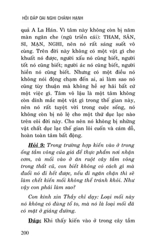 HOÛI ÑAÙP OAI NGHI CHAÙNH HAÏNH

quaû A La Haùn. Vì taâm naøy khoâng coøn bò naêm
maøn ngaên che (nguõ trieàn caùi): THAM, SAÂN,
SI, MAÏN, NGHI, neân noù raát saùng suoát voâ
cuøng. Treân ñôøi naøy khoâng coù moät vaät gì che
khuaát noù ñöôïc, ngöôøi xaáu noù cuõng bieát, ngöôøi
toát noù cuõng bieát; ngöôøi aùc noù cuõng bieát, ngöôøi
hieàn noù cuõng bieát. Nhöng coù moät ñieàu noù
khoâng noùi ñoäng chaïm ñeán ai, ai laøm sao noù
cuõng tuøy thuaän maø khoâng heà sôï haõi baát cöù
moät vieäc gì. Taâm voâ laäu laø moät taâm khoâng
coøn dính maéc moät vaät gì trong theá gian naøy,
neân noù raát tuyeät vôøi trong cuoäc soáng, noù
khoâng coøn bò noâ leä cho moät thöù duïc laïc naøo
treân coõi ñôøi naøy. Cho neân noù khoâng bò nhöõng
vaät chaát duïc laïc theá gian loâi cuoán vaø caùm doã,
hoaøn toaøn taâm baát ñoäng.
Hoûi 9: Trong tröôøng hôïp kieán vaøo ôû trong
oáng taàm voâng cuûa giaù ñeå thöïc phaåm nôi nhaän
côm, vaø moái vaøo ôû aên ruoät caây taàm voâng
trong thaát cuõ, con bieát khoâng coù caùch gì maø
ñuoåi noù ñi heát ñöôïc, neáu ñi ngaên chaën thì seõ
laøm cheát kieán moái khoâng theå traùnh khoûi. Nhö
vaäy con phaûi laøm sao?
Con kính xin Thaày chæ daïy: Loaïi moái naøy
noù khoâng coù ñuøng toå to, maø noù laø loaïi moái ñaõ
coù maët ôû giaûng ñöôøng.
Ñaùp: Khi thaáy kieán vaøo ôû trong caây taàm
200

 