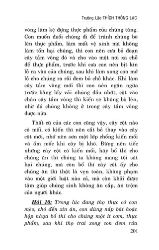 Tröôûng Laõo THÍCH THOÂNG LAÏC

voâng laøm keä ñöïng thöïc phaåm cuûa chuùng taêng.
Con muoán ñuoåi chuùng ñi ñeå traùnh chuùng boø
leân thöïc phaåm, laøm maát veä sinh maø khoâng
laøm toån haïi chuùng, thì con neân cöa boû ñoaïn
caây taàm voâng ñoù vaø cho vaøo moät nôi xa choã
ñeå thöïc phaåm, tröôùc khi cöa con neân bòt kín
loã ra vaøo cuûa chuùng, sau khi laøm xong con môû
loã cho chuùng ra roài ñem boû choã khaùc. Khi laøm
caây taàm voâng môùi thì con neân ngaên ngöøa
tröôùc baèng laáy vaûi nhuùng ñaàu nhôùt, coät vaøo
chaân caây taàm voâng thì kieán seõ khoâng boø leân,
nhôø ñoù chuùng khoâng ôû trong caây taàm voâng
ñöôïc nöõa.
Thaát cuõ cuûa caùc con cuõng vaäy, caây coät naøo
coù moái, coù kieán thì neân caét boû thay vaøo caây
coät môùi, nhôù neân sôn moät lôùp choáng kieán moái
vaø aåm moác khi caây bò khoâ. Ñöøng neân tieác
nhöõng caây coät coù kieán moái, haõy boá thí cho
chuùng aên thì chuùng ta khoâng mang toäi saùt
haïi chuùng, maø coøn boá thí caây coät aáy cho
chuùng aên thì thaät laø veïn toaøn, khoâng phaïm
vaøo moät giôùi luaät naøo caû, maø coøn khôûi ñöôïc
taâm giuùp chuùng sinh khoâng aên caép, aên troäm
cuûa ngöôøi khaùc.
Hoûi 10: Trong luùc ñang thoï thöïc coù con
meøo, choù ñeán xin aên, con duøng naép baùt hoaëc
hoäp nhöïa boá thí cho chuùng moät ít côm, thöïc
phaåm, sau khi thoï trai xong con ñem röûa
201

 