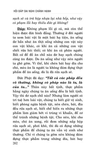 HOÛI ÑAÙP OAI NGHI CHAÙNH HAÏNH

saïch seõ vaø traû hoäp nhöïa laïi nhaø beáp, nhö vaäy
coù phaïm loãi hay thieáu ñöùc gì khoâng?
Ñaùp: Khoâng phaïm loãi gì caû, maø coøn theå
hieän ñöôïc ñöùc bình ñaúng. Thöôøng ôû ñôøi ngöôøi
ta xem loaøi vaät laø moät loaøi haï tieän, aên uoáng
dô baån nhö: aên thòt soáng nhöõng con vaät naøy
con vaät khaùc, coù khi aên caû nhöõng con vaät
cheát röõa hoâi thoái; coù khi aên caû phaân ngöôøi.
Baát cöù ñeå ñoà aên choã naøo dô hay saïch chuùng
cuõng aên ñöôïc. Do aên uoáng nhö vaäy neân ngöôøi
ta gheâ gôùm. Vì theá, khi cheùn baùt hay dóa cho
choù, meøo aên laø ngöôøi ta khoâng daùm ñöïng thöïc
phaåm ñeå aên uoáng, duø laø ñaõ röûa saïch seõ.
Ñöùc Phaät ñaõ daïy: “Taát caû caùc phaùp ñeàu
voâ thöôøng, khoâng coù phaùp naøo laø ta, laø
cuûa ta...” Thaân naøy baát tònh, thöïc phaåm
haèng ngaøy chuùng ta aên uoáng ñeàu laø baát tònh.
Vaäy thì dô saïch choã naøo? Nhöng laøm ngöôøi coù
trí tueä hôn loaøi vaät, chuùng ta bieát giöõ veä sinh,
bieát phoøng ngöøa beänh taät, neân cheùn, baùt, ñóa
ñeàu röûa saïch seõ, bieát cheá bieán ra nhöõng thöïc
phaåm laøm giaûm bôùt vi truøng vi khuaån, ñeå cô
theå traùnh nhöõng beänh taät. Cho neân, khi cho
meøo, choù aên xong, roài ñem nhöõng naép hoäp
röûa saïch seõ, phôi khoâ, thì duø coù ñöïng nhöõng
thöïc phaåm ñeå chuùng ta aên vaãn veä sinh nhö
thöôøng. Chæ vì chuùng ta gôùm neân khoâng daùm
ñöïng thöïc phaãm trong nhöõng dóa, baùt hay
202

 