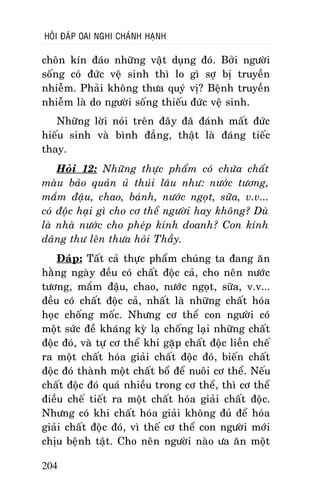 HOÛI ÑAÙP OAI NGHI CHAÙNH HAÏNH

choân kín ñaùo nhöõng vaät duïng ñoù. Bôûi ngöôøi
soáng coù ñöùc veä sinh thì lo gì sôï bò truyeàn
nhieãm. Phaûi khoâng thöa quyù vò? Beänh truyeàn
nhieãm laø do ngöôøi soáng thieáu ñöùc veä sinh.
Nhöõng lôøi noùi treân ñaây ñaõ ñaùnh maát ñöùc
hieáu sinh vaø bình ñaúng, thaät laø ñaùng tieác
thay.
Hoûi 12: Nhöõng thöïc phaåm coù chöùa chaát
maøu baûo quaûn uû thuùi laâu nhö: nöôùc töông,
maém ñaäu, chao, baùnh, nöôùc ngoït, söõa, v.v...
coù ñoäc haïi gì cho cô theå ngöôøi hay khoâng? Duø
laø nhaø nöôùc cho pheùp kinh doanh? Con kính
daâng thö leân thöa hoûi Thaày.
Ñaùp: Taát caû thöïc phaåm chuùng ta ñang aên
haèng ngaøy ñeàu coù chaát ñoäc caû, cho neân nöôùc
töông, maém ñaäu, chao, nöôùc ngoït, söõa, v.v...
ñeàu coù chaát ñoäc caû, nhaát laø nhöõng chaát hoùa
hoïc choáng moác. Nhöng cô theå con ngöôøi coù
moät söùc ñeà khaùng kyø laï choáng laïi nhöõng chaát
ñoäc ñoù, vaø töï cô theå khi gaëp chaát ñoäc lieàn cheá
ra moät chaát hoùa giaûi chaát ñoäc ñoù, bieán chaát
ñoäc ñoù thaønh moät chaát boå ñeå nuoâi cô theå. Neáu
chaát ñoäc ñoù quaù nhieàu trong cô theå, thì cô theå
ñieàu cheá tieát ra moät chaát hoùa giaûi chaát ñoäc.
Nhöng coù khi chaát hoùa giaûi khoâng ñuû ñeå hoùa
giaûi chaát ñoäc ñoù, vì theá cô theå con ngöôøi môùi
chòu beänh taät. Cho neân ngöôøi naøo öa aên moät
204

 