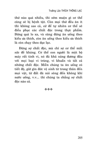 Tröôûng Laõo THÍCH THOÂNG LAÏC

thöù naøo quaù nhieàu, thì sôùm muoän gì cô theå
cuõng seõ bò beänh taät. Coøn moïi thöù ñeàu aên ít
thì khoâng sao caû, cöù ñeå töï nhieân cô theå seõ
ñieàu phuïc caùc chaát ñoäc trong thöïc phaåm.
Ñöøng quaù lo xa, vaø cuõng ñöøng aên uoáng theo
kieåu öa thích, coøn aên uoáng theo kieåu öa thích
laø coøn chaïy theo duïc laïc.
Ñöøng sôï chaát ñoäc, maø chæ sôï cô theå maát
söùc ñeà khaùng. Cô theå con ngöôøi laø moät boä
maùy raát tinh vi, noù ñuû khaû naêng ñöông ñaàu
vôùi moïi loaïi vi truøng, vi khuaån vaø taát caû
nhöõng chaát ñoäc. Mieãn chuùng ta aên uoáng coù
tieát ñoä, giöõ gìn ñöùc veä sinh töø trong thaân ñeán
moïi vaät, töø ñaát ñaù nuùi soâng ñeán khoâng khí
nöôùc uoáng, v.v... thì chuùng ta chaúng sôï chaát
ñoäc naøo caû.


205

 