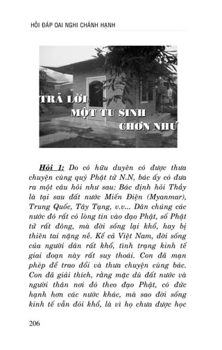 HOÛI ÑAÙP OAI NGHI CHAÙNH HAÏNH

TRAÛ LÔØI
MOÄT TU SINH
CHÔN NHÖ

Hoûi 1: Do coù höõu duyeân coù ñöôïc thöa
chuyeän cuøng quyù Phaät töû N.N, baùc aáy coù ñöa
ra moät caâu hoûi nhö sau: Baùc ñònh hoûi Thaày
laø taïi sau ñaát nöôùc Mieán Ñieän (Myanmar),
Trung Quoác, Taây Taïng, v.v... Daân chuùng caùc
nöôùc ñoù raát coù loøng tin vaøo ñaïo Phaät, soá Phaät
töû raát ñoâng, maø ñôøi soáng laïi khoå, hay bò
thieân tai naëng neà. Keå caû Vieät Nam, ñôøi soáng
cuûa ngöôøi daân raát khoå, tình traïng kinh teá
giai ñoaïn naøy raát suy thoaùi. Con ñaõ maïn
pheùp ñeå trao ñoåi vaø thöa chuyeän cuøng baùc.
Con ñaõ giaûi thích, raèng maëc duø ñaát nöôùc vaø
ngöôøi thaân nôi ñoù theo ñaïo Phaät, coù ñöùc
haïnh hôn caùc nöôùc khaùc, maø sao ñôøi soáng
kinh teá vaãn ñoùi khoå, laø vì hoï chöa ñöôïc hoïc
206

 