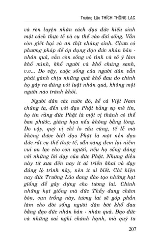 Tröôûng Laõo THÍCH THOÂNG LAÏC

vaø reøn luyeän nhaân caùch ñaïo ñöùc hieáu sinh
moät caùch thöïc teá vaø cuï theå vaøo ñôøi soáng. Vaãn
coøn gieát haïi vaø aên thòt chuùng sinh. Chöa coù
phöông phaùp ñeå aùp duïng ñaïo ñöùc nhaân baûn nhaân quaû, vaãn coøn soáng voâ tình vaø coá yù laøm
khoå mình, khoå ngöôøi vaø khoå chuùng sanh,
v.v... Do vaäy, cuoäc soáng cuûa ngöôøi daân vaãn
phaûi gaùnh chòu nhöõng quaû khoå ñau do chính
hoï gaây ra ñuùng vôùi luaät nhaân quaû, khoâng moät
ngöôøi naøo traùnh khoûi.
Ngöôøi daân caùc nöôùc ñoù, keå caû Vieät Nam
chuùng ta, ñeán vôùi ñaïo Phaät baèng söï meâ tín,
hoï tin raèng ñöùc Phaät laø moät vò thaùnh coù theå
ban phöôùc, giaùng hoïa neáu khoâng baèng loøng.
Do vaäy, quyù vò chæ lo caàu cuùng, teá leã maø
khoâng ñöôïc bieát ñaïo Phaät laø moät neàn ñaïo
ñöùc raát cuï theå thöïc teá, saün saøng ñem laïi nieàm
vui an laïc cho con ngöôøi, neáu hoï soáng ñuùng
vôùi nhöõng lôøi daïy cuûa ñöùc Phaät. Nhöng ñieàu
naøy töø xöa ñeán nay ít ai trieån khai vaø daïy
ñuùng loä trình naøy, neân ít ai bieát. Chæ hieän
nay ñöùc Tröôûng Laõo ñang ñaøo taïo nhöõng haït
gioáng ñeå gaây döïng cho töông lai. Chính
nhöõng haït gioáng maø ñöùc Thaày ñang chaêm
boùn, vun troàng naøy, töông lai seõ goùp phaàn
laøm cho ñôøi soáng ngöôøi daân bôùt khoå ñau
baèng ñaïo ñöùc nhaân baûn - nhaân quaû. Ñaïo ñöùc
vaø nhöõng oai nghi chaùnh haïnh, maø quyù tu
207

 