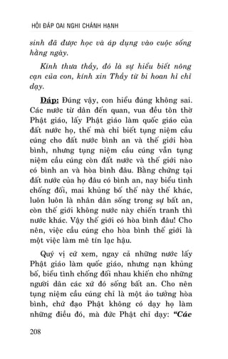 HOÛI ÑAÙP OAI NGHI CHAÙNH HAÏNH

sinh ñaõ ñöôïc hoïc vaø aùp duïng vaøo cuoäc soáng
haèng ngaøy.
Kính thöa thaày, ñoù laø söï hieåu bieát noâng
caïn cuûa con, kính xin Thaày töø bi hoan hæ chæ
daïy.
Ñaùp: Ñuùng vaäy, con hieåu ñuùng khoâng sai.
Caùc nöôùc töø daân ñeán quan, vua ñeàu toân thôø
Phaät giaùo, laáy Phaät giaùo laøm quoác giaùo cuûa
ñaát nöôùc hoï, theá maø chæ bieát tuïng nieäm caàu
cuùng cho ñaát nöôùc bình an vaø theá giôùi hoøa
bình, nhöng tuïng nieäm caàu cuùng vaãn tuïng
nieäm caàu cuùng coøn ñaát nöôùc vaø theá giôùi naøo
coù bình an vaø hoøa bình ñaâu. Baèng chöùng taïi
ñaát nöôùc cuûa hoï ñaâu coù bình an, nay bieåu tình
choáng ñoái, mai khuûng boá theá naøy theá khaùc,
luoân luoân laø nhaân daân soáng trong söï baát an,
coøn theá giôùi khoâng nöôùc naøy chieán tranh thì
nöôùc khaùc. Vaäy theá giôùi coù hoøa bình ñaâu! Cho
neân, vieäc caàu cuùng cho hoøa bình theá giôùi laø
moät vieäc laøm meâ tín laïc haäu.
Quyù vò cöù xem, ngay caû nhöõng nöôùc laáy
Phaät giaùo laøm quoác giaùo, nhöng naïn khuûng
boá, bieåu tình choáng ñoái nhau khieán cho nhöõng
ngöôøi daân caùc xöù ñoù soáng baát an. Cho neân
tuïng nieäm caàu cuùng chæ laø moät aûo töôûng hoøa
bình, chöù ñaïo Phaät khoâng coù daïy hoï laøm
nhöõng ñieàu ñoù, maø ñöùc Phaät chæ daïy: “Caùc
208

 