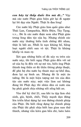 Tröôûng Laõo THÍCH THOÂNG LAÏC

con haõy töï thaép ñuoác leân maø ñi...” Vaäy
maø caùc nöôùc Phaät giaùo hieän giôø laïi ñi ngöôïc
laïi lôøi daïy cuûa Ngöôøi. Thaät laø ñau loøng!
Caùc nöôùc laáy Phaät giaùo laøm quoác giaùo nhö:
Thaùi Lan, Campuchia, Mieán Ñieän, Taây Taïng,
v.v... Ñoù laø caùc nöôùc ñöôïc xem nhö Phaät giaùo
trong loøng daân toäc cuûa hoï. Nhöng chính caùc
nöôùc naøy thöôøng bieåu tình choáng ñoái nhau,
thaät laø baát an. Nhaát laø naïn khuûng boá, haèng
loaït ngöôøi cheát oan voâ toäi. Thaät laø khuûng
khieáp vaø man rôï.
Xeùt qua nhöõng bieán coá ñaõ xaûy ra treân caùc
nöôùc naøy, thì bieát ngay Phaät giaùo ñeán vôùi xöù
sôû cuûa hoï laø ñeán vôùi söï meâ tín, bieán oâng Phaät
thaønh oâng thaàn coù ñuû thaàn thoâng phaùp thuaät,
ñeå phoø hoä cho nöôùc hoï thoaùt moïi söï khoå ñau,
ñem laïi söï bình an. Nhöng ñoù laø moät aûo
töôûng. Ñoù laø moät hieän töôïng meâ tín cuûa daân
toäc caùc nöôùc naøy; moät vieäc laøm sai khoâng
ñuùng lôøi Phaät daïy thì nhaân daân caû nöôùc cuûa
hoï phaûi gaùnh chòu nhöõng noãi soáng baát an.
Vaøo theá kyû thöù 21, sau khi tu taäp laøm chuû
sinh, giaø, beänh, cheát, Thaày maïnh daïn ñöùng
leân trieån khai döïng laïi con ñöôøng chaùnh phaùp
cuûa Phaät. Duø bieát raèng döïng laïi chaùnh phaùp
cuûa Phaät thì phaûi chòu bieát bao gian nan thöû
thaùch, nhöng vaãn kieân gan beàn chí, luoân luoân
209

 
