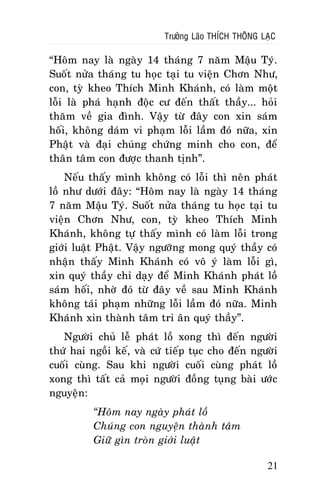Tröôûng Laõo THÍCH THOÂNG LAÏC

“Hoâm nay laø ngaøy 14 thaùng 7 naêm Maäu Tyù.
Suoát nöûa thaùng tu hoïc taïi tu vieän Chôn Nhö,
con, tyø kheo Thích Minh Khaùnh, coù laøm moät
loãi laø phaù haïnh ñoäc cö ñeán thaát thaày... hoûi
thaêm veà gia ñình. Vaäy töø ñaây con xin saùm
hoái, khoâng daùm vi phaïm loãi laàm ñoù nöõa, xin
Phaät vaø ñaïi chuùng chöùng minh cho con, ñeå
thaân taâm con ñöôïc thanh tònh”.
Neáu thaáy mình khoâng coù loãi thì neân phaùt
loà nhö döôùi ñaây: “Hoâm nay laø ngaøy 14 thaùng
7 naêm Maäu Tyù. Suoát nöûa thaùng tu hoïc taïi tu
vieän Chôn Nhö, con, tyø kheo Thích Minh
Khaùnh, khoâng töï thaáy mình coù laøm loãi trong
giôùi luaät Phaät. Vaäy ngöôõng mong quyù thaày coù
nhaän thaáy Minh Khaùnh coù voâ yù laøm loãi gì,
xin quyù thaày chæ daïy ñeå Minh Khaùnh phaùt loà
saùm hoái, nhôø ñoù töø ñaây veà sau Minh Khaùnh
khoâng taùi phaïm nhöõng loãi laàm ñoù nöõa. Minh
Khaùnh xin thaønh taâm tri aân quyù thaày”.
Ngöôøi chuû leã phaùt loà xong thì ñeán ngöôøi
thöù hai ngoài keá, vaø cöù tieáp tuïc cho ñeán ngöôøi
cuoái cuøng. Sau khi ngöôøi cuoái cuøng phaùt loà
xong thì taát caû moïi ngöôøi ñoàng tuïng baøi öôùc
nguyeän:
“Hoâm nay ngaøy phaùt loà
Chuùng con nguyeän thaønh taâm
Giöõ gìn troøn giôùi luaät
21

 