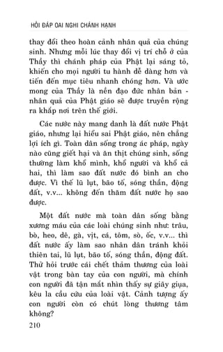HOÛI ÑAÙP OAI NGHI CHAÙNH HAÏNH

thay ñoåi theo hoaøn caûnh nhaân quaû cuûa chuùng
sinh. Nhöng moãi luùc thay ñoåi vò trí choã ôû cuûa
Thaày thì chaùnh phaùp cuûa Phaät laïi saùng toû,
khieán cho moïi ngöôøi tu haønh deã daøng hôn vaø
tieán ñeán muïc tieâu nhanh choùng hôn. Vaø öôùc
mong cuûa Thaày laø neàn ñaïo ñöùc nhaân baûn nhaân quaû cuûa Phaät giaùo seõ ñöôïc truyeàn roäng
ra khaép nôi treân theá giôùi.
Caùc nöôùc naøy mang danh laø ñaát nöôùc Phaät
giaùo, nhöng laïi hieåu sai Phaät giaùo, neân chaúng
lôïi ích gì. Toaøn daân soáng trong aùc phaùp, ngaøy
naøo cuõng gieát haïi vaø aên thòt chuùng sinh, soáng
thöôøng laøm khoå mình, khoå ngöôøi vaø khoå caû
hai, thì laøm sao ñaát nöôùc ñoù bình an cho
ñöôïc. Vì theá luõ luït, baõo toá, soùng thaàn, ñoäng
ñaát, v.v... khoâng ñeán thaêm ñaát nöôùc hoï sao
ñöôïc.
Moät ñaát nöôùc maø toaøn daân soáng baèng
xöông maùu cuûa caùc loaøi chuùng sinh nhö: traâu,
boø, heo, deâ, gaø, vòt, caù, toâm, soø, oác, v.v... thì
ñaát nöôùc aáy laøm sao nhaân daân traùnh khoûi
thieân tai, luõ luït, baõo toá, soùng thaàn, ñoäng ñaát.
Thöû hoûi tröôùc caùi cheát thaûm thöông cuûa loaøi
vaät trong baøn tay cuûa con ngöôøi, maø chính
con ngöôøi ñaõ taän maét nhìn thaáy söï giaõy giuïa,
keâu la caàu cöùu cuûa loaøi vaät. Caûnh töôïng aáy
con ngöôøi coøn coù chuùt loøng thöông taâm
khoâng?
210

 