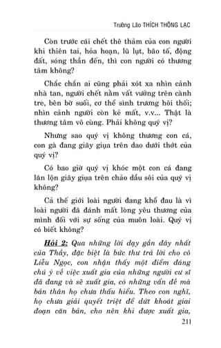 Tröôûng Laõo THÍCH THOÂNG LAÏC

Coøn tröôùc caùi cheát theâ thaûm cuûa con ngöôøi
khi thieân tai, hoûa hoaïn, luõ luït, baõo toá, ñoäng
ñaát, soùng thaàn ñeán, thì con ngöôøi coù thöông
taâm khoâng?
Chaéc chaén ai cuõng phaûi xoùt xa nhìn caûnh
nhaø tan, ngöôøi cheát naèm vaát vöôûng treân caønh
tre, beân bôø suoái, cô theå sình tröông hoâi thoái;
nhìn caûnh ngöôøi coøn keû maát, v.v... Thaät laø
thöông taâm voâ cuøng. Phaûi khoâng quyù vò?
Nhöng sao quyù vò khoâng thöông con caù,
con gaø ñang giaõy giuïa treân dao döôùi thôùt cuûa
quyù vò?
Coù bao giôø quyù vò khoùc moät con caù ñang
laên loän giaõy giuïa treân chaûo daàu soâi cuûa quyù vò
khoâng?
Caû theá giôùi loaøi ngöôøi ñang khoå ñau laø vì
loaøi ngöôøi ñaõ ñaùnh maát loøng yeâu thöông cuûa
mình ñoái vôùi söï soáng cuûa muoân loaøi. Quyù vò
coù bieát khoâng?
Hoûi 2: Qua nhöõng lôøi daïy gaàn ñaây nhaát
cuûa Thaày, ñaëc bieät laø böùc thö traû lôøi cho coâ
Lieãu Ngoïc, con nhaän thaáy moät ñieåm ñaùng
chuù yù veà vieäc xuaát gia cuûa nhöõng ngöôøi cö só
ñaõ ñang vaø seõ xuaát gia, coù nhöõng vaán ñeà maø
baûn thaân hoï chöa thaáu hieåu. Theo con nghó,
hoï chöa giaûi quyeát trieät ñeå döùt khoaùt giai
ñoaïn caên baûn, cho neân khi ñöôïc xuaát gia,
211

 
