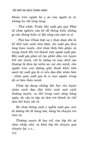 HOÛI ÑAÙP OAI NGHI CHAÙNH HAÏNH

khoaùc treân ngöôøi boä y aùo cuûa ngöôøi tu só,
nhöng hoï raát luùng tuùng:
- Thöù nhaát: Tröôùc khi xuaát gia quyù Phaät
töû chöa nghieân cöùu kyõ ñeå thoâng hieåu nhöõng
gì caàn thoâng hieåu veà ñôøi soáng cuûa moät tu só.
- Thöù hai: Chöa thaät söï yù thöùc ñöôïc ñôøi laø
beå khoå moät caùch nhö thaät, chæ xuaát gia theo
loøng ham muoán, chöù chöa thaáy boån phaän vaø
troïng traùch khi trôû thaønh moät ngöôøi xuaát gia.
Khi xuaát gia phaûi noã löïc phaán ñaáu reøn luyeän
heát söùc mình, vôùi lyù töôûng vaø muïc ñích cao
thöôïng laø ñem laïi nieàm an vui cho mình, cho
ngöôøi treân con ñöôøng giaûi thoaùt khoûi nhaø
sanh töû; xuaát gia laø vì neàn ñaïo ñöùc nhaân baûn
- nhaân quaû; xuaát gia laø vì moïi ngöôøi, trong
ñoù coù baûn thaân mình.
Chöa aùp duïng nhöõng baøi hoïc reøn luyeän
nhaân caùch ñaïo ñöùc hieáu sinh moät caùch
thöôøng xuyeân, cuï theå trong cuoäc soáng haèng
ngaøy, do vaäy tu taäp xaû taâm trôû thaønh öùc cheá
taâm theå hieän raát roõ.
Do chöa thoâng suoát yù nghóa xuaát gia, neân
ñi ñöôøng thì ñi haøng hai, haøng ba chuyeän troø
roâm raû.
Thöôøng xuyeân ñi hoïc treã, vaøo lôùp thì xaù
chaøo nhaáp nhoâ, ra khoûi lôùp thì chuyeän qua
chuyeän laïi, v.v...
212

 