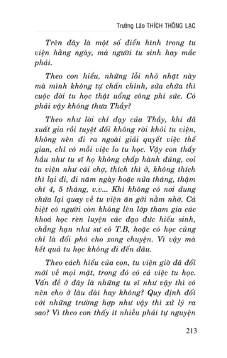 Tröôûng Laõo THÍCH THOÂNG LAÏC

Treân ñaây laø moät soá ñieån hình trong tu
vieän haèng ngaøy, maø ngöôøi tu sinh hay maéc
phaûi.
Theo con hieåu, nhöõng loãi nhoû nhaët naøy
maø mình khoâng töï chaán chænh, söûa chöõa thì
cuoäc ñôøi tu hoïc thaät uoång coâng phí söùc. Coù
phaûi vaäy khoâng thöa Thaày?
Theo nhö lôøi chæ daïy cuûa Thaày, khi ñaõ
xuaát gia roài tuyeät ñoái khoâng rôøi khoûi tu vieän,
khoâng neân ñi ra ngoaøi giaûi quyeát vieäc theá
gian, chæ coù moãi vieäc lo tu hoïc. Vaäy con thaáy
haàu nhö tu só hoï khoâng chaáp haønh ñuùng, coi
tu vieän nhö caùi chôï, thích thì ôû, khoâng thích
thì laïi ñi, ñi naêm ngaøy hoaëc nöûa thaùng, thaäm
chí 4, 5 thaùng, v.v... Khi khoâng coù nôi dung
chöùa laïi quay veà tu vieän aên gôûi naèm nhôø. Caù
bieät coù ngöôøi coøn khoâng leân lôùp tham gia caùc
khoaù hoïc reøn luyeän caùc ñaïo ñöùc hieáu sinh,
chaúng haïn nhö sö coâ T.B, hoaëc coù hoïc cuõng
chæ laø ñoái phoù cho xong chuyeän. Vì vaäy maø
keát quaû tu hoïc khoâng ñi ñeán ñaâu.
Theo caùch hieåu cuûa con, tu vieän giôø ñaõ ñoåi
môùi veà moïi maët, trong ñoù coù caû vieäc tu hoïc.
Vaán ñeà ôû ñaây laø nhöõng tu só nhö vaäy thì coù
neân cho ôû laâu daøi hay khoâng? Quy ñònh ñoái
vôùi nhöõng tröôøng hôïp nhö vaäy thì xöû lyù ra
sao? Vì theo con thaáy ít nhieàu phaûi töï nguyeän
213

 