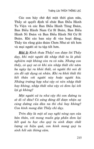 Tröôûng Laõo THÍCH THOÂNG LAÏC

Caùc con haõy chôø ñôïi moät thôøi gian nöõa,
Thaày seõ quyeát ñònh toå chöùc Ban Ñieàu Haønh
Tu Vieän vaø caùc Ban Ñieàu Haønh Taêng Ñoaøn,
Ban Ñieàu Haønh Nam Cö Só Ñoaøn, Ban Ñieàu
Haønh Ni Ñoaøn vaø Ban Ñieàu Haønh Nöõ Cö Só
Ñoaøn. Khi caùc ban naøy ñi vaøo hoaït ñoäng,
Thaày tin raèng giaùo ñoaøn Chôn Nhö seõ toát hôn
vaø moïi ngöôøi seõ tu taäp toát hôn.
Hoûi 3: Kính thöa Thaày! con ñöôïc lôøi Thaày
daïy, khi moät ngöôøi ñaõ nhaäp thaát tu laø phaûi
nghieâm maät khoâng coøn ra voâ nöõa. Nhöng con
thaáy, coù quyù sö coâ khi xin nhaäp thaát chæ naêm
ba ngaøy laïi ra khoûi thaát, coù ngöôøi thì noùi ñi
xin ñoà vaät duïng caù nhaân. Khi ra khoûi thaát thì
keát thaân vôùi ngöôøi naøy hoaëc ngöôøi kia.
Nhöõng tröôøng hôïp nhö vaäy coù neân nhaäp thaát
hay khoâng, nhaäp thaát nhö vaäy coù ñem laïi ích
lôïi gì khoâng?
Moät ngöôøi cöù tu nhö vaäy thì con ñöôøng tu
seõ ñi veà ñaâu? Coù xöùng ñaùng ñeå ñöôïc nhaän söï
cuùng döôøng cuûa ñaøn na thí chuû hay khoâng?
Con kính mong ñöùc Thaày chæ daïy.
Treân ñaây laø moät soá suy nghó noâng caïn cuûa
baûn thaân, vôùi mong muoán goùp phaàn ñem laïi
keát quaû tu hoïc cho quyù tu sinh ñöôïc chaát
löôïng vaø hieäu quaû, con kính mong quyù tu
sinh heát söùc thoâng caûm.
215

 