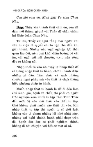 HOÛI ÑAÙP OAI NGHI CHAÙNH HAÏNH

Con xin caùm ôn. Kính ghi! Tu sinh Chôn
Nhö.
Ñaùp: Thaày xin thaønh thaät caûm ôn, con ñaõ
daùm noùi thaúng, goùp yù vôùi Thaày ñeå chaán chænh
laïi Giaùo ñoaøn Chôn Nhö.
Töø laâu, Thaày cöù nghó raèng moïi ngöôøi khi
vaøo tu vieän laø quyeát chí tu taäp cho ñeán khi
giaûi thoaùt. Nhöng naøo ngôø nghieäp löïc thoùi
quen laâu ñôøi, neân quaù khoù khaên buoâng boû caùi
aên, caùi nguû, caùi noùi chuyeän, v.v... neân soáng
ñoäc cö khoâng noåi.
Nhaäp thaát ra vaøo nhö vaäy laø nhaäp thaát ñeå
coù tieáng nhaäp thaát tu haønh, chöù tu haønh ñöôïc
nhöõng gì ñaâu. Taâm chöa xaû saïch nhöõng
chöôùng ngaïi phaùp maø vaøo thaát laø chöa thoâng
hieåu phöông phaùp tu haønh.
Muoán nhaäp thaát tu haønh laø ñeå ñi ñeán laøm
chuû sinh, giaø, beänh vaø cheát, thì phaûi coù ngöôøi
traéc nghieäm xem mình tu taäp Taâm Tænh Thöùc
ñeán möùc ñoä naøo môùi ñöôïc vaøo thaát tu taäp.
Chöù khoâng phaûi muoán vaøo thaát thì vaøo. Khi
nhaäp thaát tu taäp thì ngöôøi tu só giôùi luaät
khoâng coøn vi phaïm nhöõng loãi nhoû nhaët naøo,
nhöõng oai nghi chaùnh haïnh phaûi ñöôïc troøn
ñuû, haïnh ñoäc ñoäc cö phaûi nghieâm chænh,
khoâng ñi noùi chuyeän vôùi baát cöù moät ai caû.
216

 