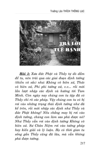 Tröôûng Laõo THÍCH THOÂNG LAÏC

TRAÛ LÔØI
TUEÄ HAÏNH

Hoûi 1: Xöa ñöùc Phaät vaø Thaày töï doø daãm
ñeå tu, neân traûi qua caùc giai ñoaïn ñònh töôûng
(thieàn voâ saéc) nhö: Khoâng voâ bieân xöù, Thöùc
voâ bieân xöù, Phi phi töôûng xöù, v.v... roài môùi
laàn löôït nhaäp caùc ñònh vaø höôùng tôùi Tam
Minh. Coøn ngaøy nay chuùng con tu taäp ñaõ coù
Thaày chæ roõ caùc phaùp. Vaäy chuùng con tu coù bò
rôi vaøo nhöõng traïng thaùi ñònh töôûng nhö ñaõ
keå treân, roài môùi nhaäp caùc ñònh nhö Thaày vaø
ñöùc Phaät khoâng? Neáu chaúng may bò rôi vaøo
ñònh töôûng, chuùng con laøm sao phaù ñöôïc noù?
Nhö Thaày vaãn rôi vaøo ñònh töôûng Khoâng voâ
bieân xöù. Sö Chaân Nieäm rôi vaøo töôûng phaùp
hay kieán giaûi vaø lyù luaän. Hoï coù thôøi gian tu
soáng gaàn Thaày cuõng ñaõ laâu, maø vaãn khoâng
phaù ñöôïc töôûng.
217

 
