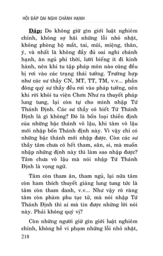 HOÛI ÑAÙP OAI NGHI CHAÙNH HAÏNH

Ñaùp: Do khoâng giöõ gìn giôùi luaät nghieâm
chænh, khoâng sôï haõi nhöõng loãi nhoû nhaët,
khoâng phoøng hoä maét, tai, muõi, mieäng, thaân,
yù, vaø nhaát laø khoâng ñaày ñuû oai nghi chaùnh
haïnh, aên nguû phi thôøi, löôøi bieáng ít ñi kinh
haønh, neân khi tu taäp phaùp moân naøo cuõng ñeàu
bò rôi vaøo caùc traïng thaùi töôûng. Tröôøng hôïp
nhö caùc sö thaày CN, MT, TT, TM, v.v... phaàn
ñoâng quyù sö thaày ñeàu rôi vaøo phaùp töôûng, neân
khi rôøi khoûi tu vieän Chôn Nhö ra thuyeát phaùp
lung tung, laïi coøn töï cho mình nhaäp Töù
Thaùnh Ñònh. Caùc sö thaày coù bieát Töù Thaùnh
Ñònh laø gì khoâng? Ñoù laø boán loaïi thieàn ñònh
cuûa nhöõng baäc thaùnh voâ laäu, khi taâm voâ laäu
môùi nhaäp boán Thaùnh ñònh naøy. Vì vaäy chæ coù
nhöõng baäc thaùnh môùi nhaäp ñöôïc. Coøn caùc sö
thaày taâm chöa coù heát tham, saân, si, maø muoán
nhaäp nhöõng ñònh naøy thì laøm sao nhaäp ñöôïc?
Taâm chöa voâ laäu maø noùi nhaäp Töù Thaùnh
Ñònh laø voïng ngöõ.
Taâm coøn tham aên, tham nguû, laïi nöõa taâm
coøn ham thích thuyeát giaûng lung tung töùc laø
taâm coøn tham danh, v.v... Nhö vaäy roõ raøng
taâm coøn phaøm phu tuïc töû, maø noùi nhaäp Töù
Thaùnh Ñònh thì ai maø tin ñöôïc nhöõng lôøi noùi
naøy. Phaûi khoâng quyù vò?
Coøn nhöõng ngöôøi giöõ gìn giôùi luaät nghieâm
chænh, khoâng heà vi phaïm nhöõng loãi nhoû nhaët,
218

 