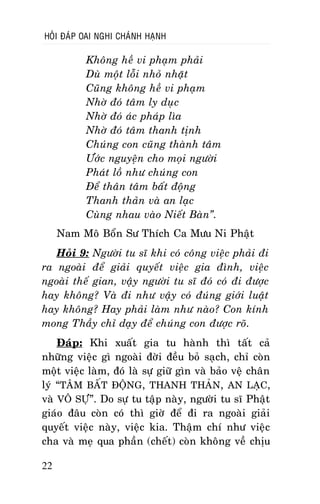 HOÛI ÑAÙP OAI NGHI CHAÙNH HAÏNH

Khoâng heà vi phaïm phaûi
Duø moät loãi nhoû nhaët
Cuõng khoâng heà vi phaïm
Nhôø ñoù taâm ly duïc
Nhôø ñoù aùc phaùp lìa
Nhôø ñoù taâm thanh tònh
Chuùng con cuõng thaønh taâm
Öôùc nguyeän cho moïi ngöôøi
Phaùt loà nhö chuùng con
Ñeå thaân taâm baát ñoäng
Thanh thaûn vaø an laïc
Cuøng nhau vaøo Nieát Baøn”.
Nam Moâ Boån Sö Thích Ca Möu Ni Phaät
Hoûi 9: Ngöôøi tu só khi coù coâng vieäc phaûi ñi
ra ngoaøi ñeå giaûi quyeát vieäc gia ñình, vieäc
ngoaøi theá gian, vaäy ngöôøi tu só ñoù coù ñi ñöôïc
hay khoâng? Vaø ñi nhö vaäy coù ñuùng giôùi luaät
hay khoâng? Hay phaûi laøm nhö naøo? Con kính
mong Thaày chæ daïy ñeå chuùng con ñöôïc roõ.
Ñaùp: Khi xuaát gia tu haønh thì taát caû
nhöõng vieäc gì ngoaøi ñôøi ñeàu boû saïch, chæ coøn
moät vieäc laøm, ñoù laø söï giöõ gìn vaø baûo veä chaân
lyù “TAÂM BAÁT ÑOÄNG, THANH THAÛN, AN LAÏC,
vaø VOÂ SÖÏ”. Do söï tu taäp naøy, ngöôøi tu só Phaät
giaùo ñaâu coøn coù thì giôø ñeå ñi ra ngoaøi giaûi
quyeát vieäc naøy, vieäc kia. Thaäm chí nhö vieäc
cha vaø meï qua phaàn (cheát) coøn khoâng veà chòu
22

 