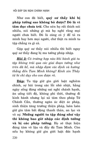 HOÛI ÑAÙP OAI NGHI CHAÙNH HAÏNH

Nhö con ñaõ bieát, quyù sö thaày khi bò
phaùp töôûng sao khoâng boû ñöôïc? Ñoù laø vì
taâm duïc chöa tröø. Cho neân hoï raát thích noùi
nhieàu, noùi nhöõng gì maø hoï nghó raèng moïi
ngöôøi chöa bieát. Ñoù laø cuõng coù yù ñeå toû ra
mình hay hôn moïi ngöôøi, chöù thaät ra mình tu
taäp chaúng ra gì caû.
Gaëp quyù sö thaày noùi nhieàu thì bieát ngay
quyù sö thaày ñang bò ma töôûng phaùp nhaäp.
Hoûi 2: Coù tröôøng hôïp naøo khi haønh giaû tu
taäp khoâng traûi qua caùc giai ñoaïn töôûng nhö
treân ñaõ keå, maø nhaäp ñöïôc caùc ñònh vaø höôùng
thaúng ñeán Tam Minh khoâng? Kính xin Thaày
töø bi chæ daïy cho con ñöôïc roõ.
Ñaùp: Tu taäp giöõ gìn giôùi luaät nghieâm
chænh, sôï haõi trong caùc loãi nhoû nhaët, haèng
ngaøy soáng ñuùng nhöõng oai nghi chaùnh haïnh,
aên uoáng tieát ñoä, khoâng phi thôøi, thöôøng ñi
kinh haønh nhöng laïi xaû taâm theo phaùp Töù
Chaùnh Caàn, thöôøng ngaên aùc dieät aùc phaùp,
sinh thieän taêng tröôûng thieän phaùp, luoân luoân
giöõ gìn taâm baát ñoäng thanh thaûn, an laïc vaø
voâ söï. Nhöõng ngöôøi tu taäp ñuùng nhö vaäy
thì khoâng bao giôø nhaäp caùc ñònh töôûng
vaø bò caùc phaùp töôûng. Hoï seõ thöïc hieän
ñuùng taâm voâ laäu vaø ñaày ñuû Tam Minh. Coøn
neáu hoï khoâng giöõ gìn giôùi luaät ñöùc haïnh
220

 