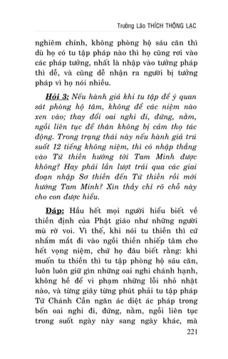 Tröôûng Laõo THÍCH THOÂNG LAÏC

nghieâm chænh, khoâng phoøng hoä saùu caên thì
duø hoï coù tu taäp phaùp naøo thì hoï cuõng rôi vaøo
caùc phaùp töôûng, nhaát laø nhaäp vaøo töôûng phaùp
thì deã, vaø cuõng deã nhaän ra ngöôøi bò töôûng
phaùp vì hoï noùi nhieàu.
Hoûi 3: Neáu haønh giaû khi tu taäp ñeå yù quan
saùt phoøng hoä taâm, khoâng ñeå caùc nieäm naøo
xen vaøo; thay ñoåi oai nghi ñi, ñöùng, naèm,
ngoài lieân tuïc ñeå thaân khoâng bò caûm thoï taùc
ñoäng. Trong traïng thaùi naøy neáu haønh giaû truù
suoát 12 tieáng khoâng nieäm, thì coù nhaäp thaúng
vaøo Töù thieàn höôùng tôùi Tam Minh ñöôïc
khoâng? Hay phaûi laàn löôït traûi qua caùc giai
ñoaïn nhaäp Sô thieàn ñeán Töù thieàn roài môùi
höôùng Tam Minh? Xin thaày chæ roõ choã naøy
cho con ñöôïc hieåu.
Ñaùp: Haàu heát moïi ngöôøi hieåu bieát veà
thieàn ñònh cuûa Phaät giaùo nhö nhöõng ngöôøi
muø rôø voi. Vì theá, khi noùi tu thieàn thì cöù
nhaém maét ñi vaøo ngoài thieàn nhieáp taâm cho
heát voïng nieäm, chöù hoï ñaâu bieát raèng: khi
muoán tu thieàn thì tu taäp phoøng hoä saùu caên,
luoân luoân giöõ gìn nhöõng oai nghi chaùnh haïnh,
khoâng heà ñeå vi phaïm nhöõng loãi nhoû nhaët
naøo, vaø töøng giaây töøng phuùt phaûi tu taäp phaùp
Töù Chaùnh Caàn ngaên aùc dieät aùc phaùp trong
boán oai nghi ñi, ñöùng, naèm, ngoài lieân tuïc
trong suoát ngaøy naøy sang ngaøy khaùc, maø
221

 