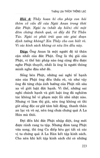 Tröôûng Laõo THÍCH THOÂNG LAÏC

Hoûi 4: Thaày hoan hæ cho pheùp con hoûi
theâm veà vaán ñeà cuûa Ngaøi Anan trong thôøi
ñöùc Phaät. Ngaøi tu (nhaát daï hieàn) chæ moät
ñeâm chöùng thaùnh quaû, coù ñaày ñuû Töù Thaàn
Tuùc. Ngaøi coù phaûi traûi qua caùc giai ñoaïn
ñònh töôûng khoâng? Xin Thaày cho con bieát roõ.
Vì caùc kinh saùch khoâng coù neâu leân ñeàu naøy.
Ñaùp: OÂng Anan laø moät ngöôøi ñeä töû thaân
caän nhaát cuûa ñöùc Phaät. OÂng laø thò giaû cuûa
Phaät, vì theá baøi phaùp naøo oâng cuõng ñeàu ñöôïc
nghe Phaät thuyeát, nhaát laø oâng laø ngöôøi thoâng
minh nghe ñaâu nhôù ñoù.
Soáng beân Phaät, nhöõng oai nghi teá haïnh
naøo cuûa Phaät oâng ñeàu thaáu roõ, vaø nhö vaäy
oâng ñaõ töøng chòu aûnh höôûng cuûa Phaät raát saâu
xa veà giôùi luaät ñöùc haïnh. Vì theá, nhöõng oai
nghi chaùnh haïnh vaø giôùi luaät oâng ñaõ nghieâm
tuùc khoâng heà vi phaïm moät loãi nhoû nhaët naøo.
Nhöng vì laøm thò giaû, neân oâng khoâng coù thì
giôø soáng ñoäc cö giöõ taâm baát ñoäng, thanh thaûn
an laïc vaø voâ söï, neân oâng chöa chöng quaû A La
Haùn maø thoâi.
Ñôïi ñeán khi ñöùc Phaät nhaäp dieät, oâng môùi
ñöôïc raûnh rang tu taäp. Nhöng ñaùm tang Phaät
vöøa xong, thì oâng Ca dieáp keâu goïi taát caû caùc
vò tu chöùng quaû A La Haùn keát taäp kinh saùch.
Cho neân khi keát taäp kinh saùch chæ coù nhöõng
223

 