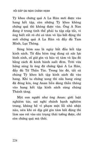 HOÛI ÑAÙP OAI NGHI CHAÙNH HAÏNH

Tyø kheo chöùng quaû A La Haùn môùi ñöôïc vaøo
hang keát taäp, coøn nhöõng Tyø kheo khoâng
chöùng quaû thì khoâng ñöôïc vaøo. OÂng A Nan
ñang ôû trong tình theá phaûi tu taäp caáp toác, vì
oâng bieát raát roõ chæ coù taâm voâ laäu baát ñoäng thì
môùi chöùng quaû A La Haùn vaø ñaày ñuû Tam
Minh, Luïc Thoâng.
Saùng hoâm sau laø ngaøy baét ñaàu keát taäp
kinh saùch. Töø ñaàu hoâm oâng duøng caû söùc löïc
bình sinh, coá giöõ gìn vaø baûo veä taâm voâ laäu ñoù
baèng caùch ñi kinh haønh suoát ñeâm. Trôøi vöøa
höûng saùng laø oâng ñaõ chöùng Quaû A La Haùn,
ñaày ñuû Töù Thaàn Tuùc. Trong luùc ñoù, taát caû
chuùng Tyø kheo keát taäp kinh saùch ñaõ vaøo
hang. Khi tu chöùng xong thì cöûa hang cuõng
ñaõ ñoùng kín, oâng Anan lieàn duøng thaàn thoâng
vaøo hang keát taäp kinh saùch cuøng chuùng
Thaùnh taêng.
Moät con ngöôøi nhö oâng Anan: giôùi luaät
nghieâm tuùc, oai nghi chaùnh haïnh nghieâm
trang, khoâng heà vi phaïm moät loãi nhoû nhaët
naøo, neân khi coù dòp giöõ gìn taâm baát ñoäng thì
laøm sao rôi vaøo caùc traïng thaùi töôûng ñöôïc, chæ
coøn chöùng quaû maø thoâi.

224

 