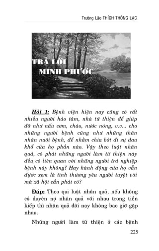 Tröôûng Laõo THÍCH THOÂNG LAÏC

TRAÛ LÔØI
MINH PHÖÔÙC

Hoûi 1: Beänh vieän hieän nay cuõng coù raát
nhieàu ngöôøi haûo taâm, nhaø töø thieän ñeå giuùp
ñôõ nhö naáu côm, chaùo, nöôùc noùng, v.v... cho
nhöõng ngöôøi beänh cuõng nhö nhöõng thaân
nhaân nuoâi beänh, ñeå nhaèm chia bôùt ñi söï ñau
khoå cuûa hoï phaàn naøo. Vaäy theo luaät nhaân
quaû, coù phaûi nhöõng ngöôøi laøm töø thieän naøy
ñeàu coù lieân quan vôùi nhöõng ngöôøi traû nghieäp
beänh naøy khoâng? Hay haønh ñoäng cuûa hoï vaãn
ñöïôc xem laø tình thöông yeâu ngöôøi tuyeät vôøi
maø xaõ hoäi caàn phaûi coù?
Ñaùp: Theo qui luaät nhaân quaû, neáu khoâng
coù duyeân nôï nhaân quaû vôùi nhau trong tieàn
kieáp thì nhaân quaû ñôøi nay khoâng bao giôø gaëp
nhau.
Nhöõng ngöôøi laøm töø thieän ôû caùc beänh
225

 