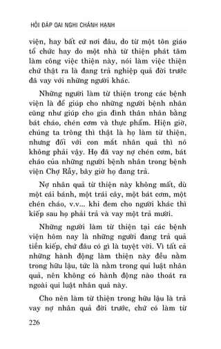 HOÛI ÑAÙP OAI NGHI CHAÙNH HAÏNH

vieän, hay baát cöù nôi ñaâu, do töø moät toân giaùo
toå chöùc hay do moät nhaø töø thieän phaùt taâm
laøm coâng vieäc thieän naøy, noùi laøm vieäc thieän
chöù thaät ra laø ñang traû nghieäp quaû ñôøi tröôùc
ñaõ vay vôùi nhöõng ngöôøi khaùc.
Nhöõng ngöôøi laøm töø thieän trong caùc beänh
vieän laø ñeå giuùp cho nhöõng ngöôøi beänh nhaân
cuõng nhö giuùp cho gia ñình thaân nhaân baèng
baùt chaùo, cheùn côm vaø thöïc phaåm. Hieän giôø,
chuùng ta troâng thì thaät laø hoï laøm töø thieän,
nhöng ñoái vôùi con maét nhaân quaû thì noù
khoâng phaûi vaäy. Hoï ñaõ vay nôï cheùn côm, baùt
chaùo cuûa nhöõng ngöôøi beänh nhaân trong beänh
vieän Chôï Raãy, baây giôø hoï ñang traû.
Nôï nhaân quaû töø thieän naøy khoâng maát, duø
moät caùi baùnh, moät traùi caây, moät baùt côm, moät
cheùn chaùo, v.v... khi ñem cho ngöôøi khaùc thì
kieáp sau hoï phaûi traû vaø vay moät traû möôøi.
Nhöõng ngöôøi laøm töø thieän taïi caùc beänh
vieän hoâm nay laø nhöõng ngöôøi ñang traû quaû
tieàn kieáp, chöù ñaâu coù gì laø tuyeät vôøi. Vì taát caû
nhöõng haønh ñoäng laøm thieän naøy ñeàu naèm
trong höõu laäu, töùc laø naèm trong qui luaät nhaân
quaû, neân khoâng coù haønh ñoäng naøo thoaùt ra
ngoaøi qui luaät nhaân quaû naøy.
Cho neân laøm töø thieän trong höõu laäu laø traû
vay nôï nhaân quaû ñôøi tröôùc, chöù coù laøm töø
226

 