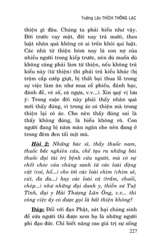 Tröôûng Laõo THÍCH THOÂNG LAÏC

thieän gì ñaâu. Chuùng ta phaûi hieåu nhö vaäy.
Ñôøi tröôùc vay moät, ñôøi nay traû möôøi, theo
luaät nhaân quaû khoâng coù ai troán khoûi qui luaät.
Caùc nhaø töø thieän hoâm nay laø con nôï cuûa
nhieàu ngöôøi trong kieáp tröôùc, neân duø muoán duø
khoâng cuõng phaûi laøm töø thieän, neáu khoâng traû
kieåu naøy (töø thieän) thì phaûi traû kieåu khaùc (bò
troäm caép cöôùp giöït, bò thaát baïi thua loã trong
söï vieäc laøm aên nhö mua coå phieáu, ñaùnh baïc,
ñaùnh ñeà, veù soá, caù ngöïa, v.v...). Xin quyù vò löu
yù: Trong cuoäc ñôøi naøy phaûi thaáy nhaân quaû
môùi thaáy ñuùng, vì trong aùc coù thieän maø trong
thieän laïi coù aùc. Cho neân thaáy ñuùng sai laø
thaáy khoâng ñuùng, laø hieåu khoâng roõ. Con
ngöôøi ñang bò naêm maøn ngaên che neân ñang ôû
trong ñeâm ñen toái mòt muø.
Hoûi 2: Nhöõng baùc só, thaày thuoác nam,
thuoác baéc nghieân cöùu, cheá taïo ra nhöõng baøi
thuoác ñaïi taøi trò beänh cöùu ngöôøi, maø coù söï
cheát choùc cuûa chuùng sanh töø caùc loaøi ñoäng
vaät (voi, hoå...) cho tôùi caùc loaøi chim (chim seû,
cuùt, ña ña...) hay caùc loaøi caù (traém, chuoái,
cheùp...) nhö nhöõng ñaïi danh y, thieàn sö Tueä
Tónh, ñaïi y Haûi Thöôïng Laõn OÂng, v.v... thì
coâng vieäc aáy coù ñöôïc goïi laø baát thieän khoâng?
Ñaùp: Ñoái vôùi ñaïo Phaät, saùt haïi chuùng sinh
ñeå cöùu ngöôøi thì ñöôïc xem hoï laø nhöõng ngöôøi
phi ñaïo ñöùc. Chæ bieát naâng cao giaù trò söï soáng
227

 