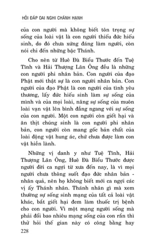 HOÛI ÑAÙP OAI NGHI CHAÙNH HAÏNH

cuûa con ngöôøi maø khoâng bieát toân troïng söï
soáng cuûa loaøi vaät laø con ngöôøi thieáu ñöùc hieáu
sinh, do ñoù chöa xöùng ñaùng laøm ngöôøi, coøn
noùi chi ñeán nhöõng baäc Thaùnh.
Cho neân töø Hueâ Ñaø Bieåu Thöôùc ñeán Tueä
Tónh vaø Haûi Thöôïng Laõn OÂng ñeàu laø nhöõng
con ngöôøi phi nhaân baûn. Con ngöôøi cuûa ñaïo
Phaät môùi thaät söï laø con ngöôøi nhaân baûn. Con
ngöôøi cuûa ñaïo Phaät laø con ngöôøi cuûa tình yeâu
thöông, laáy ñöùc hieáu sinh laøm söï soáng cuûa
mình vaø cuûa moïi loaøi, naâng söï soáng cuûa muoân
loaøi vaïn vaät leân bình ñaúng ngang vôùi söï soáng
cuûa con ngöôøi. Moät con ngöôøi coøn gieát haïi vaø
aên thòt chuùng sinh laø con ngöôøi phi nhaân
baûn, con ngöôøi coøn mang goác baûn chaát cuûa
loaøi ñoäng vaät hung aùc, chöù chöa ñöôïc laøm con
vaät hieàn laønh.
Nhöõng vò danh y nhö Tueä Tónh, Haûi
Thöôïng Laõn OÂng, Hueâ Ñaø Bieåu Thöôùc ñöôïc
ngöôøi ñôøi ca ngôïi töø xöa ñeán nay, laø vì moïi
ngöôøi chöa thoâng suoát ñaïo ñöùc nhaân baûn nhaân quaû, neân hoï khoâng bieát môùi ca ngôïi caùc
vò aáy Thaùnh nhaân. Thaùnh nhaân gì maø xem
thöôøng söï soáng sinh maïng cuûa taát caû loaøi vaät
khaùc, baét gieát haïi ñem laøm thuoác trò beänh
cho con ngöôøi. Vì moät maïng ngöôøi soáng maø
phaûi ñoåi bao nhieâu maïng soáng cuûa con raén thì
thöû hoûi theá gian naøy coù coâng baèng hay
228

 