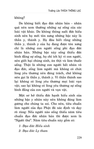 Tröôûng Laõo THÍCH THOÂNG LAÏC

khoâng?
Do khoâng bieát ñaïo ñöùc nhaân baûn - nhaân
quaû neân xem thöôøng nhöõng söï soáng cuûa caùc
loaøi vaät khaùc. Do khoâng thoâng suoát ñöùc hieáu
sinh neân hoï môùi toân xöng nhöõng baäc naøy laø
thaàn y, thaùnh y. Hoï ñaâu bieát raèng nhöõng
thaàn y, thaùnh y cuûa hoï ñang ñöôïc toân xöng
chæ laø nhöõng con ngöôøi soáng phi ñaïo ñöùc
nhaân baûn. Nhöõng baäc naøy soáng thieáu ñöùc
bình ñaúng söï soáng, hoï chæ ích kyû vì con ngöôøi,
neân gieát haïi chuùng sinh, aên thòt vaø laøm thuoác
uoáng. Thaät laø nhöõng con ngöôøi baát nhaân voâ
ñaïo ñöùc, soáng laøm ngöôøi maø khoâng coù chuùt
loøng yeâu thöông neân ñaùng traùch, chöù khoâng
neân goïi laø thaàn y, thaùnh y. Vì thaàn thaùnh sao
laïi khoâng coù loøng yeâu thöông moïi loaøi vaïn
vaät; sao laïi khoâng coù loøng yeâu thöông söï soáng
bình ñaúng cuûa con ngöôøi vaø vaïn vaät.
Moät sô hôû thieáu ñöùc haïnh hieáu sinh cuûa
nhöõng baäc y nhaân naøy neân khoâng ñaùng laøm
göông cho chuùng ta soi. Cho neân, tieâu chuaån
laøm ngöôøi cuûa ñaïo Phaät ñaõ xaùc ñònh vaø daïy
roõ raøng: Neáu ngöôøi naøo soáng thieáu naêm tieâu
chuaån ñaïo ñöùc nhaân baûn thì ñöôïc xem laø
“Ngöôøi thuù”. Naêm tieâu chuaån naøy goàm coù:
1- Ñaïo ñöùc Hieáu sinh
2- Ñaïo ñöùc Ly tham
229

 