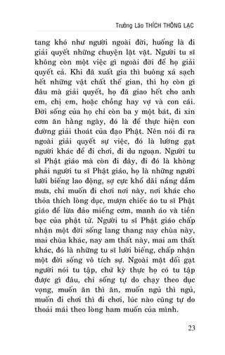 Tröôûng Laõo THÍCH THOÂNG LAÏC

tang khoù nhö ngöôøi ngoaøi ñôøi, huoáng laø ñi
giaûi quyeát nhöõng chuyeän laët vaët. Ngöôøi tu só
khoâng coøn moät vieäc gì ngoaøi ñôøi ñeå hoï giaûi
quyeát caû. Khi ñaõ xuaát gia thì buoâng xaû saïch
heát nhöõng vaät chaát theá gian, thì hoï coøn gì
ñaâu maø giaûi quyeát, hoï ñaõ giao heát cho anh
em, chò em, hoaëc choàng hay vôï vaø con caùi.
Ñôøi soáng cuûa hoï chæ coøn ba y moät baùt, ñi xin
côm aên haèng ngaøy, ñoù laø ñeå thöïc hieän con
ñöôøng giaûi thoaùt cuûa ñaïo Phaät. Neân noùi ñi ra
ngoaøi giaûi quyeát söï vieäc, ñoù laø löôøng gaït
ngöôøi khaùc ñeå ñi chôi, ñi du ngoaïn. Ngöôøi tu
só Phaät giaùo maø coøn ñi ñaây, ñi ñoù laø khoâng
phaûi ngöôøi tu só Phaät giaùo, hoï laø nhöõng ngöôøi
löôøi bieáng lao ñoäng, sôï cöïc khoå daõi naéng daàm
möa, chæ muoán ñi chôi nôi naøy, nôi khaùc cho
thoûa thích loøng duïc, möôïn chieác aùo tu só Phaät
giaùo ñeå löøa ñaûo mieáng côm, manh aùo vaø tieàn
baïc cuûa phaät töû. Ngöôøi tu só Phaät giaùo chaáp
nhaän moät ñôøi soáng lang thang nay chuøa naøy,
mai chuøa khaùc, nay am thaát naøy, mai am thaát
khaùc, ñoù laø nhöõng tu só löôøi bieáng, chaáp nhaän
moät ñôøi soáng voâ tích söï. Ngoaøi maët doái gaït
ngöôøi noùi tu taäp, chöù kyø thöïc hoï coù tu taäp
ñöôïc gì ñaâu, chæ soáng töï do chaïy theo duïc
voïng, muoán aên thì aên, muoán nguû thì nguû,
muoán ñi chôi thì ñi chôi, luùc naøo cuõng töï do
thoaûi maùi theo loøng ham muoán cuûa mình.
23

 