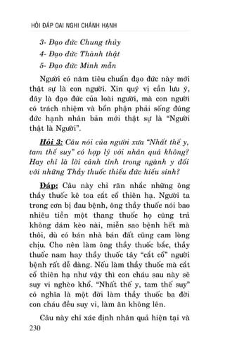 HOÛI ÑAÙP OAI NGHI CHAÙNH HAÏNH

3- Ñaïo ñöùc Chung thuûy
4- Ñaïo ñöùc Thaønh thaät
5- Ñaïo ñöùc Minh maãn
Ngöôøi coù naêm tieâu chuaån ñaïo ñöùc naøy môùi
thaät söï laø con ngöôøi. Xin quyù vò caàn löu yù,
ñaây laø ñaïo ñöùc cuûa loaøi ngöôøi, maø con ngöôøi
coù traùch nhieäm vaø boån phaän phaûi soáng ñuùng
ñöùc haïnh nhaân baûn môùi thaät söï laø “Ngöôøi
thaät laø Ngöôøi”.
Hoûi 3: Caâu noùi cuûa ngöôøi xöa “Nhaát theá y,
tam theá suy” coù hôïp lyù vôùi nhaân quaû khoâng?
Hay chæ laø lôøi caûnh tænh trong ngaønh y ñoái
vôùi nhöõng Thaày thuoác thieáu ñöùc hieáu sinh?
Ñaùp: Caâu naøy chæ raên nhaéc nhöõng oâng
thaày thuoác keâ toa caét coå thieân haï. Ngöôøi ta
trong côn bò ñau beänh, oâng thaày thuoác noùi bao
nhieâu tieàn moät thang thuoác hoï cuõng traû
khoâng daùm keøo naøi, mieãn sao beänh heát maø
thoâi, duø coù baùn nhaø baùn ñaát cuõng cam loøng
chòu. Cho neân laøm oâng thaày thuoác baéc, thaày
thuoác nam hay thaày thuoác taây “caét coå” ngöôøi
beänh raát deã daøng. Neáu laøm thaày thuoác maø caét
coå thieân haï nhö vaäy thì con chaùu sau naøy seõ
suy vi ngheøo khoå. “Nhaát theá y, tam theá suy”
coù nghóa laø moät ñôøi laøm thaày thuoác ba ñôøi
con chaùu ñeàu suy vi, laøm aên khoâng leân.
Caâu naøy chæ xaùc ñònh nhaân quaû hieän taïi vaø
230

 