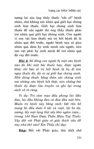 Tröôûng Laõo THÍCH THOÂNG LAÏC

töông lai cuûa oâng thaáy thuoác “caét coå” beänh
nhaân, chöù khoâng noùi nhaân quaû gieát haïi chuùng
sinh laøm thuoác. Gieát haïi chuùng sinh laøm
thuoác ñeå cöùu ngöôøi thì oâng thaày thuoác phaûi
traû nhaân quaû gieát haïi chuùng sinh. Coøn ngöôøi
vì con vaät laøm thuoác maø trò heát beänh ñoù laø
nhaân quaû ñôøi tröôùc, ngöôøi beänh naøy coù gieo
nhaân quaû daùm hy sinh mình cöùu ngöôøi, neân
con vaät phaûi hy sinh mình ñeå traû nhaân quaû
ñaõ vay ñôøi tröôùc.
Hoûi 4: Soá ñoâng con ngöôøi bò moät caên beänh
naøo ñoù khi moät baøi thuoác hay, ñöôïc ngöôøi
khaùc chæ baûo seõ trò heát beänh laø hoï ñi tìm
ngay thuoác ñoù, duø coù söï gieát haïi chuùng sanh.
Nhôø duøng thuoác baèng thaân xaùc chuùng sinh
maø nhöõng caên beänh heát thaät, neân nhöõng baøi
thuoác aáy ñöôïc löu truyeàn vaø ghi laïi trong
saùch vôû roõ raøng.
Ví duï: Trò caûm maïo ñaàu phong luùc ñaàu
ñau, luùc ñaàu khoâng ñau vaø ñau ñaàu moät beân.
Muoán trò beänh naøy baèng caùch: baét raén hoå
mang boû ñaàu ñuoâi 3 taác vaø ruoät, loät boû da,
xöông, laáy moät laïng thòt xaáy khoâ ngaâm röôïu...
(trang 144 Nam Döôïc Thaàn Hieäu Tueä Tónh).
Vaäy ñoái vôùi Phaät giaùo seõ giaûi thích vaán ñeà
naøy nhö theá naøo? Xin Thaày chæ daïy.
Ñaùp: Ñoái vôùi Phaät giaùo, thaø cheát chôù
231

 