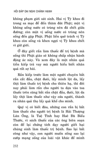 HOÛI ÑAÙP OAI NGHI CHAÙNH HAÏNH

khoâng phaïm giôùi saùt sinh. Hai vò Tyø kheo ñi
trong sa maïc ñeå ñeán thaêm ñöùc Phaät; moät vò
khoâng uoáng nöôùc coù truøng neân ñaõ cheát giöõa
ñöôøng; coøn moät vò uoáng nöôùc coù truøng neân
soáng ñeán gaëp Phaät. Phaät lieàn quôû traùch vò Tyø
kheo coøn soáng vaø khen ngôïi vò Tyø kheo cheát
vì giöõ giôùi.
ÔÛ ñaây gieát raén laøm thuoác ñeå trò beänh maø
soáng thì Phaät giaùo seõ khoâng chaáp nhaän haønh
ñoäng aùc naøy. Vaø xem ñaây laø moät nhaân quaû
tieàn kieáp traû vay maø ngöôøi hieåu bieát nhaân
quaû raát sôï haõi.
Raén kieáp tröôùc laøm moät ngöôøi chuyeân baét
raén caét ñaàu, chaët ñuoâi, laáy mình loät da, laáy
thòt laøm thuoác trò beänh cho thieân haï, thì ñôøi
nay phaûi laøm raén cho ngöôøi ta döïa vaøo toa
thuoác treân cuõng baét raén chaët ñaàu, ñuoâi, loät da
laáy thòt laøm thuoác nhö vaäy cöùu ngöôøi, thaønh
ra nhaân quaû thoï laáy quaû khoå cho mình.
Quyù vò coù bieát ñaâu, nhöõng con raén bò baét
laøm thuoác cho ngöôøi trò beänh laø Haûi Thöôïng
Laõn OÂng, laø Tueä Tónh hay Hueâ Ñaø Bieåu
Thöôùc, vì saùch thuoác cuûa caùc oâng bieân soaïn
coøn ñeå laïi chöùng tích daïy ngöôøi gieát haïi
chuùng sinh laøm thuoác trò beänh. Sao laïi baát
coâng nhö vaäy, con ngöôøi muoán soáng sao laïi
cöôùp maïng soáng cuûa loaøi vaät khaùc ñeå mình
232

 