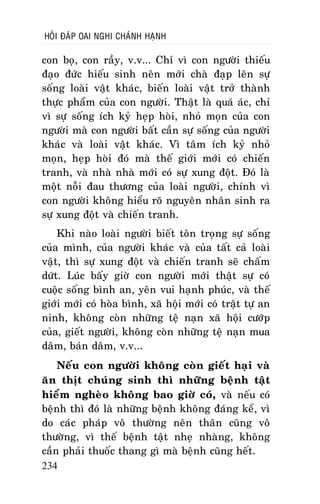 HOÛI ÑAÙP OAI NGHI CHAÙNH HAÏNH

con boï, con raày, v.v... Chæ vì con ngöôøi thieáu
ñaïo ñöùc hieáu sinh neân môùi chaø ñaïp leân söï
soáng loaøi vaät khaùc, bieán loaøi vaät trôû thaønh
thöïc phaåm cuûa con ngöôøi. Thaät laø quaù aùc, chæ
vì söï soáng ích kyû heïp hoøi, nhoû moïn cuûa con
ngöôøi maø con ngöôøi baát caàn söï soáng cuûa ngöôøi
khaùc vaø loaøi vaät khaùc. Vì taâm ích kyû nhoû
moïn, heïp hoøi ñoù maø theá giôùi môùi coù chieán
tranh, vaø nhaø nhaø môùi coù söï xung ñoät. Ñoù laø
moät noãi ñau thöông cuûa loaøi ngöôøi, chính vì
con ngöôøi khoâng hieåu roõ nguyeân nhaân sinh ra
söï xung ñoät vaø chieán tranh.
Khi naøo loaøi ngöôøi bieát toân troïng söï soáng
cuûa mình, cuûa ngöôøi khaùc vaø cuûa taát caû loaøi
vaät, thì söï xung ñoät vaø chieán tranh seõ chaám
döùt. Luùc baáy giôø con ngöôøi môùi thaät söï coù
cuoäc soáng bình an, yeân vui haïnh phuùc, vaø theá
giôùi môùi coù hoøa bình, xaõ hoäi môùi coù traät töï an
ninh, khoâng coøn nhöõng teä naïn xaõ hoäi cöôùp
cuûa, gieát ngöôøi, khoâng coøn nhöõng teä naïn mua
daâm, baùn daâm, v.v...
Neáu con ngöôøi khoâng coøn gieát haïi vaø
aên thòt chuùng sinh thì nhöõng beänh taät
hieåm ngheøo khoâng bao giôø coù, vaø neáu coù
beänh thì ñoù laø nhöõng beänh khoâng ñaùng keå, vì
do caùc phaùp voâ thöôøng neân thaân cuõng voâ
thöôøng, vì theá beänh taät nheï nhaøng, khoâng
caàn phaûi thuoác thang gì maø beänh cuõng heát.
234

 