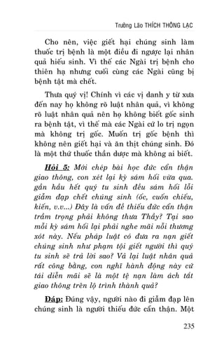 Tröôûng Laõo THÍCH THOÂNG LAÏC

Cho neân, vieäc gieát haïi chuùng sinh laøm
thuoác trò beänh laø moät ñieàu ñi ngöôïc laïi nhaân
quaû hieáu sinh. Vì theá caùc Ngaøi trò beänh cho
thieân haï nhöng cuoái cuøng caùc Ngaøi cuõng bò
beänh taät maø cheát.
Thöa quyù vò! Chính vì caùc vò danh y töø xöa
ñeán nay hoï khoâng roõ luaät nhaân quaû, vì khoâng
roõ luaät nhaân quaû neân hoï khoâng bieát goác sinh
ra beänh taät, vì theá maø caùc Ngaøi cöù lo trò ngoïn
maø khoâng trò goác. Muoán trò goác beänh thì
khoâng neân gieát haïi vaø aên thòt chuùng sinh. Ñoù
laø moät thöù thuoác thaàn döôïc maø khoâng ai bieát.
Hoûi 5: Môùi cheùp baøi hoïc ñöùc caån thaän
giao thoâng, con xeùt laïi kyø saùm hoái vöøa qua.
gaàn haàu heát quyù tu sinh ñeàu saùm hoái loãi
giaãm ñaïp cheát chuùng sinh (oác, cuoán chieáu,
kieán, v.v...) Ñaây laø vaán ñeà thieáu ñöùc caån thaän
traàm troïng phaûi khoâng thöa Thaày? Taïi sao
moãi kyø saùm hoái laïi phaûi nghe maõi noãi thöông
xoùt naøy. Neáu phaùp luaät coù ñöa ra naïn gieát
chuùng sinh nhö phaïm toäi gieát ngöôøi thì quyù
tu sinh seõ traû lôøi sao? Vaû laïi luaät nhaân quaû
raát coâng baèng, con nghó haønh ñoäng naøy cöù
taùi dieãn maõi seõ laø moät teä naïn laøm aùch taét
giao thoâng treân loä trình thaønh quaû?
Ñaùp: Ñuùng vaäy, ngöôøi naøo ñi giaãm ñaïp leân
chuùng sinh laø ngöôøi thieáu ñöùc caån thaän. Moät
235

 