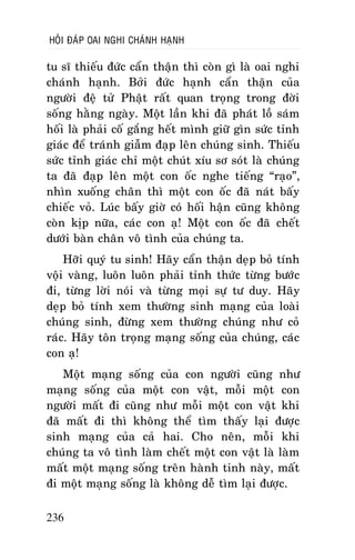 HOÛI ÑAÙP OAI NGHI CHAÙNH HAÏNH

tu só thieáu ñöùc caån thaän thì coøn gì laø oai nghi
chaùnh haïnh. Bôûi ñöùc haïnh caån thaän cuûa
ngöôøi ñeä töû Phaät raát quan troïng trong ñôøi
soáng haèng ngaøy. Moät laàn khi ñaõ phaùt loà saùm
hoái laø phaûi coá gaéng heát mình giöõ gìn söùc tænh
giaùc ñeå traùnh giaãm ñaïp leân chuùng sinh. Thieáu
söùc tænh giaùc chæ moät chuùt xíu sô soùt laø chuùng
ta ñaõ ñaïp leân moät con oác nghe tieáng “raïo”,
nhìn xuoáng chaân thì moät con oác ñaõ naùt baáy
chieác voû. Luùc baáy giôø coù hoái haän cuõng khoâng
coøn kòp nöõa, caùc con aï! Moät con oác ñaõ cheát
döôùi baøn chaân voâ tình cuûa chuùng ta.
Hôõi quyù tu sinh! Haõy caån thaän deïp boû tính
voäi vaøng, luoân luoân phaûi tænh thöùc töøng böôùc
ñi, töøng lôøi noùi vaø töøng moïi söï tö duy. Haõy
deïp boû tính xem thöôøng sinh maïng cuûa loaøi
chuùng sinh, ñöøng xem thöôøng chuùng nhö coû
raùc. Haõy toân troïng maïng soáng cuûa chuùng, caùc
con aï!
Moät maïng soáng cuûa con ngöôøi cuõng nhö
maïng soáng cuûa moät con vaät, moãi moät con
ngöôøi maát ñi cuõng nhö moãi moät con vaät khi
ñaõ maát ñi thì khoâng theå tìm thaáy laïi ñöôïc
sinh maïng cuûa caû hai. Cho neân, moãi khi
chuùng ta voâ tình laøm cheát moät con vaät laø laøm
maát moät maïng soáng treân haønh tinh naøy, maát
ñi moät maïng soáng laø khoâng deã tìm laïi ñöôïc.
236

 